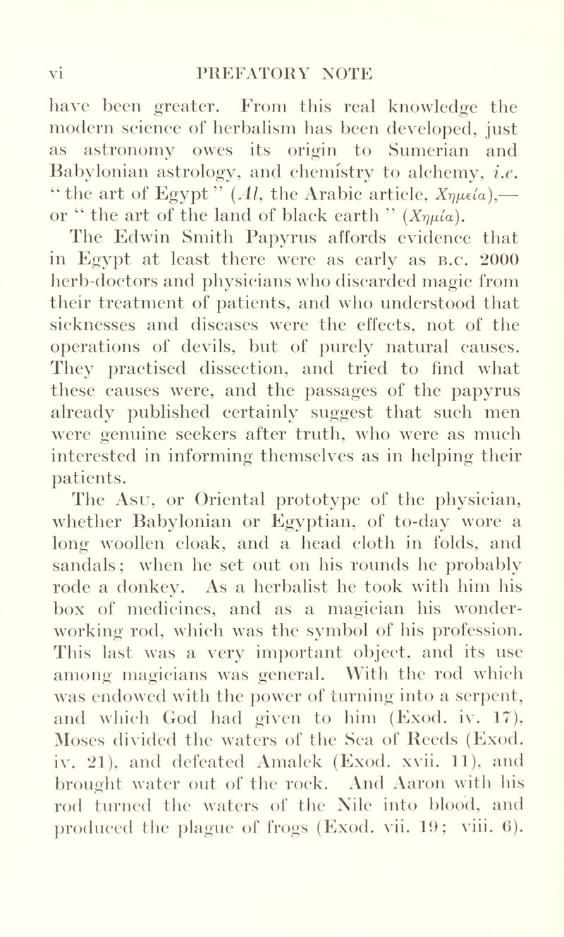 have been greater. From this real knowledge the modern science of herbalism lias been developed, just as astronomy owes its origin to Sumerian and Babylonian astrology, and chemistry to alchemy, i.e. “the art of Egypt” (Al, the Arabic article, A^/xeia),- or “ the art of the land of black earth ” (Xrjfiia). The Edwin Smith Papyrus affords evidence that in Egypt at least there were as early as b.c. 2000 herb-doctors and physicians who discarded magic from their treatment of patients, and who understood that sicknesses and diseases were the effects, not of the operations of devils, but of purely natural causes. They practised dissection, and tried to find what these causes were, and the passages of the papyrus already published certainly suggest that such men were genuine seekers after truth, who were as much interested in informing themselves as in helping their patients. The Asu, or Oriental prototype of the physician, whether Babylonian or Egyptian, of to-day wore a long woollen cloak, and a head cloth in folds, and sandals; when he set out on his rounds he probably rode a donkey. As a herbalist he took with him his box of medicines, and as a magician his wonder¬ working rod, which was the symbol of his profession. This last was a very important object, and its use among magicians was general. With the rod which was endowed with the power of turning into a serpent, and which God had given to him (Exod. iv. 17), Moses divided the waters of the Sea of Reeds (Exod. iv. 21), and defeated Amalek (Exod. xvii. 11). and brought water out of the rock. And Aaron with his rod turned the waters of the Nile into blood, and produced the plague of frogs (Exod. vii. 1!); viii. (5).