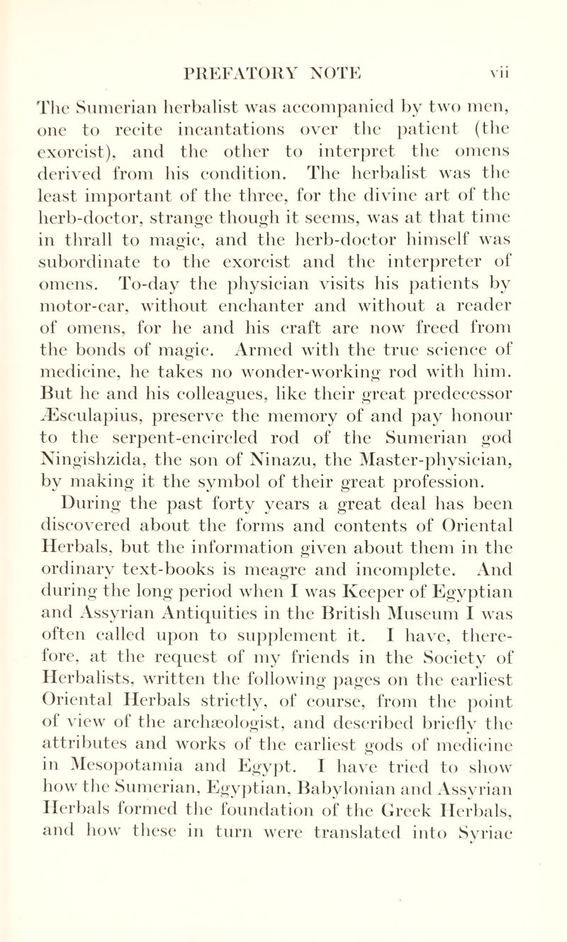 The Sumerian herbalist was accompanied by two men, one to recite incantations over the patient (the exorcist), and the other to interpret the omens derived from his condition. The herbalist was the least important of the three, for the divine art of the herb-doctor, strange though it seems, was at that time in thrall to magic, and the herb-doctor himself was subordinate to the exorcist and the interpreter of omens. To-day the physician visits his patients by motor-car, without enchanter and without a reader of omens, for he and his craft are now freed from the bonds of magic. Armed with the true science of medicine, he takes no wonder-working rod with him. But he and his colleagues, like their great predecessor Aesculapius, preserve the memory of and pay honour to the serpent-encircled rod of the Sumerian god Ningishzida, the son of Ninazu, the Master-physician, by making it the symbol of their great profession. During the past forty years a great deal has been discovered about the forms and contents of Oriental Herbals, but the information given about them in the ordinary text-books is meagre and incomplete. And during the long period when I was Keeper of Egyptian and Assyrian Antiquities in the British Museum I was often called upon to supplement it. I have, there¬ fore, at the request of my friends in the Society of Herbalists, written the following pages on the earliest Oriental Herbals strictly, of course, from the point of view of the archaeologist, and described briefly the attributes and works of the earliest gods of medicine in Mesopotamia and Egypt. I have tried to show how the Sumerian, Egyptian, Babylonian and Assyrian Herbals formed the foundation of the Greek Herbals, and how these in turn were translated into Syriac