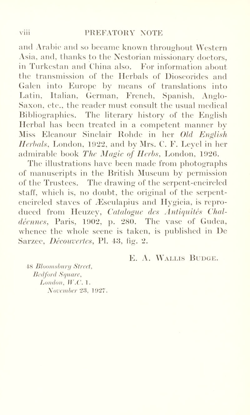 and Arabic and so became known throughout Western Asia, and, thanks to the Nestorian missionary doctors, in Turkestan and China also. For information about the transmission of the Herbals of Dioscorides and Galen into Europe by means of translations into Latin, Italian, German, French, Spanish, Anglo- Saxon. etc., the reader must consult the usual medical Bibliographies. The literary history of the English Herbal has been treated in a competent manner by Miss Eleanour Sinclair Bolide in her Old English Herbals, London, 1922, and by Mrs. C. F. Leyel in her admirable book The Magic of Herbs, London, 1926. The illustrations have been made from photographs of manuscripts in the British Museum bv permission of the Trustees. The drawing of the serpent-encircled staff, which is, no doubt, the original of the serpent- encircled staves of .Esculapius and Hygieia, is repro¬ duced from Heuzey, Catalogue des Antiquites Chal- deennes, Paris, 1902, p. 280. The vase of Gudea, whence the whole scene is taken, is published in lie Sarzee, Decouvertes, PI. 43, fig. 2. IS Bloomsbury Street, Bedford Square, London, IV.C'. 1. November 23. 1927. E. A. Wallis Budge.