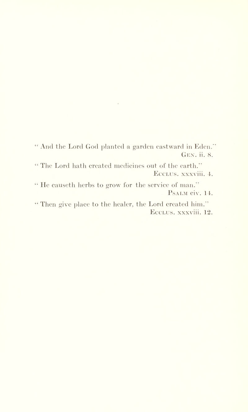 And the Lord God planted a garden eastward in Eden.  Gex. ii. 8. The Lord hath created medicines out of the earth. Ecclus. xxxviii. 4. He causeth herbs to grow for the service of man. Psalm civ. 14. Then give place to the healer, the Lord created him.