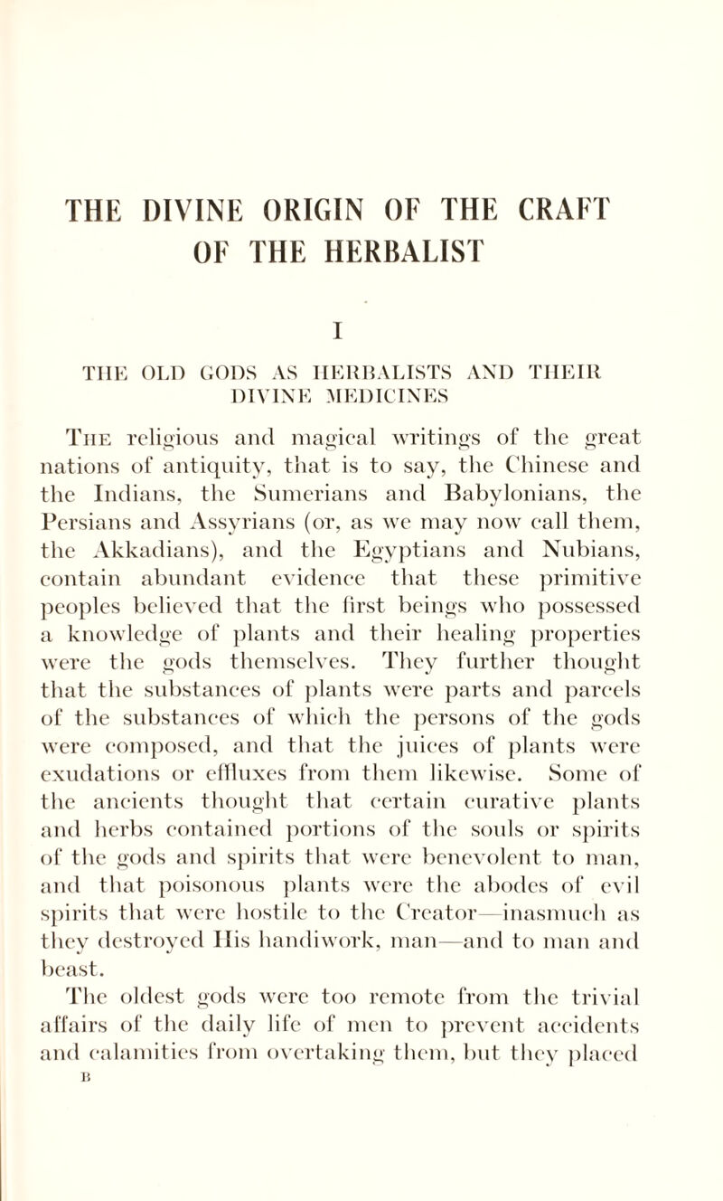 THE DIVINE ORIGIN OF THE CRAFT OF THE HERBALIST I THE OLD GODS AS HERBALISTS AND THEIR DIVINE MEDICINES The religious and magical writings of the great nations of antiquity, that is to say, the Chinese and the Indians, the Sumerians and Babylonians, the Persians and Assyrians (or, as we may now call them, the Akkadians), and the Egyptians and Nubians, contain abundant evidence that these primitive peoples believed that the first beings who possessed a knowledge of plants and their healing properties were the gods themselves. They further thought that the substances of plants were parts and parcels of the substances of which the persons of the gods were composed, and that the juices of plants were exudations or effluxes from them likewise. Some of the ancients thought that certain curative plants and herbs contained portions of the souls or spirits of the gods and spirits that were benevolent to man, and that poisonous plants were the abodes of evil spirits that were hostile to the Creator—inasmuch as they destroyed His handiwork, man—and to man and beast. The oldest gods were too remote from the trivial affairs of the daily life of men to prevent accidents and calamities from overtaking them, but they placed 15