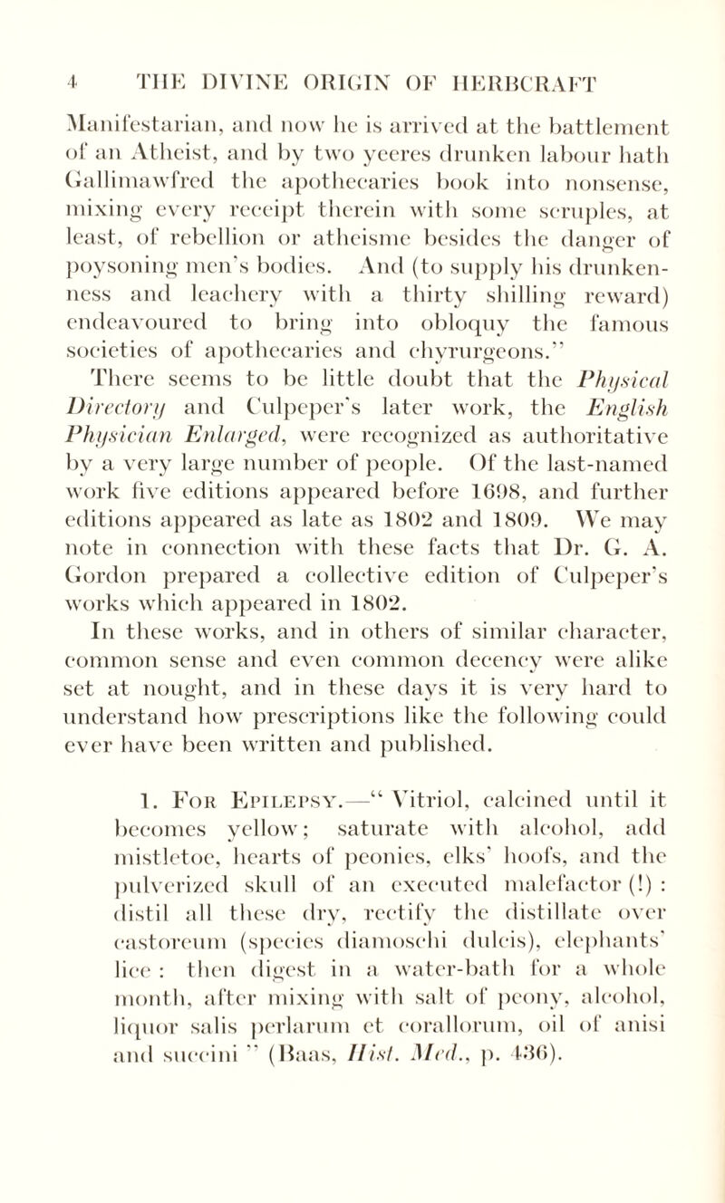 Manifestarian, and now lie is arrived at the battlement of an Atheist, and by two yceres drunken labour hath Gallimawfred the apothecaries book into nonsense, mixing every receipt therein with some scruples, at least, of rebellion or atheisme besides the danger of o poysoning men's bodies. And (to supply his drunken¬ ness and leachery with a thirty shilling reward) endeavoured to bring into obloquy the famous societies of apothecaries and chvrurgeons.” There seems to be little doubt that the Physical Directory and Culpeper's later work, the English Physician Enlarged, were recognized as authoritative by a very large number of people. Of the last-named work live editions appeared before 1698, and further editions appeared as late as 180*2 and 1809. We may note in connection with these facts that Dr. G. A. Gordon prepared a collective edition of Culpeper's works which appeared in 1802. In these works, and in others of similar character, common sense and even common decency were alike set at nought, and in these days it is very hard to o 7 J J understand how prescriptions like the following could ever have been written and published. 1. For Epilepsy.—“Vitriol, calcined until it becomes yellow; saturate with alcohol, add mistletoe, hearts of peonies, elks' hoofs, and the pulverized skull of an executed malefactor (!) : distil all these dry, rectify the distillate over eastoreum (species diamoschi dulcis), elephants' lice : then digest in a water-bath for a whole month, after mixing with salt of peony, alcohol, liquor salis perlarum ct. eorallorum, oil of anisi and succini  (Haas, Hist. Med., p. 436).