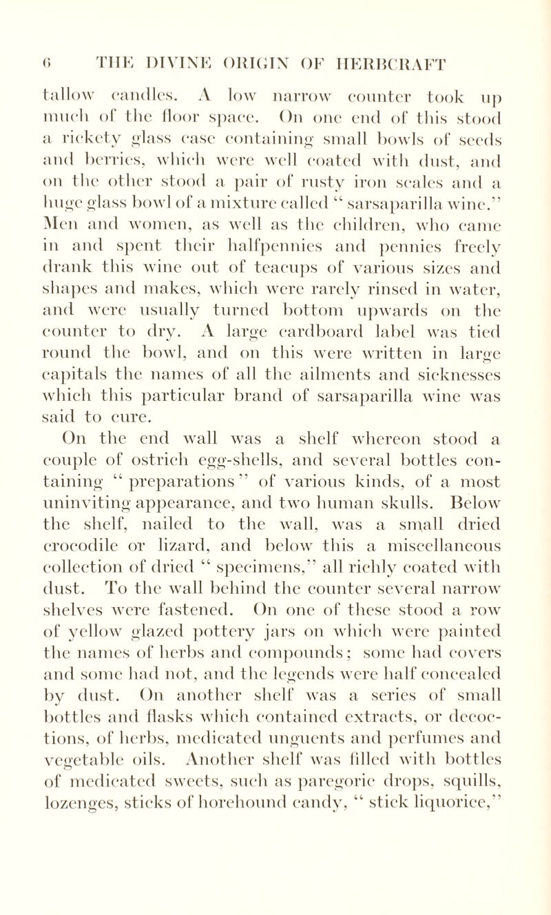 tallow candles. A low narrow counter took up much of the floor space. On one end of this stood a rickety glass ease containing small bowls of seeds and berries, which were well coated with dust, and on the other stood a pair of rusty iron scales and a huge glass bowl of a mixture called “ sarsaparilla wine.” Men and women, as well as the children, who came in and spent their halfpennies and pennies freely drank this wine out of teacups of various sizes and shapes and makes, which were rarely rinsed in water, and were usually turned bottom upwards on the counter to dry. A large cardboard label was tied round the bowl, and on this were written in large capitals the names of all the ailments and sicknesses which this particular brand of sarsaparilla wine was said to cure. On the end wall was a shelf whereon stood a couple of ostrich egg-shells, and several bottles con¬ taining “preparations” of various kinds, of a most uninviting appearance, and two human skulls. Below the shelf, nailed to the wall, was a small dried crocodile or lizard, and below this a miscellaneous collection of dried “ specimens,” all richly coated with dust. To the wall behind the counter several narrow shelves were fastened. On one of these stood a row of yellow glazed pottery jars on which were painted the names of herbs and compounds; some had covers and some had not, and the legends were half concealed by dust. On another shelf was a series of small bottles and flasks which contained extracts, or decoc¬ tions, of herbs, medicated unguents and perfumes and vegetable oils. Another shelf was filled with bottles of medicated sweets, such as paregoric drops, squills, lozenges, sticks of horehound candy, “ stick liquorice,”