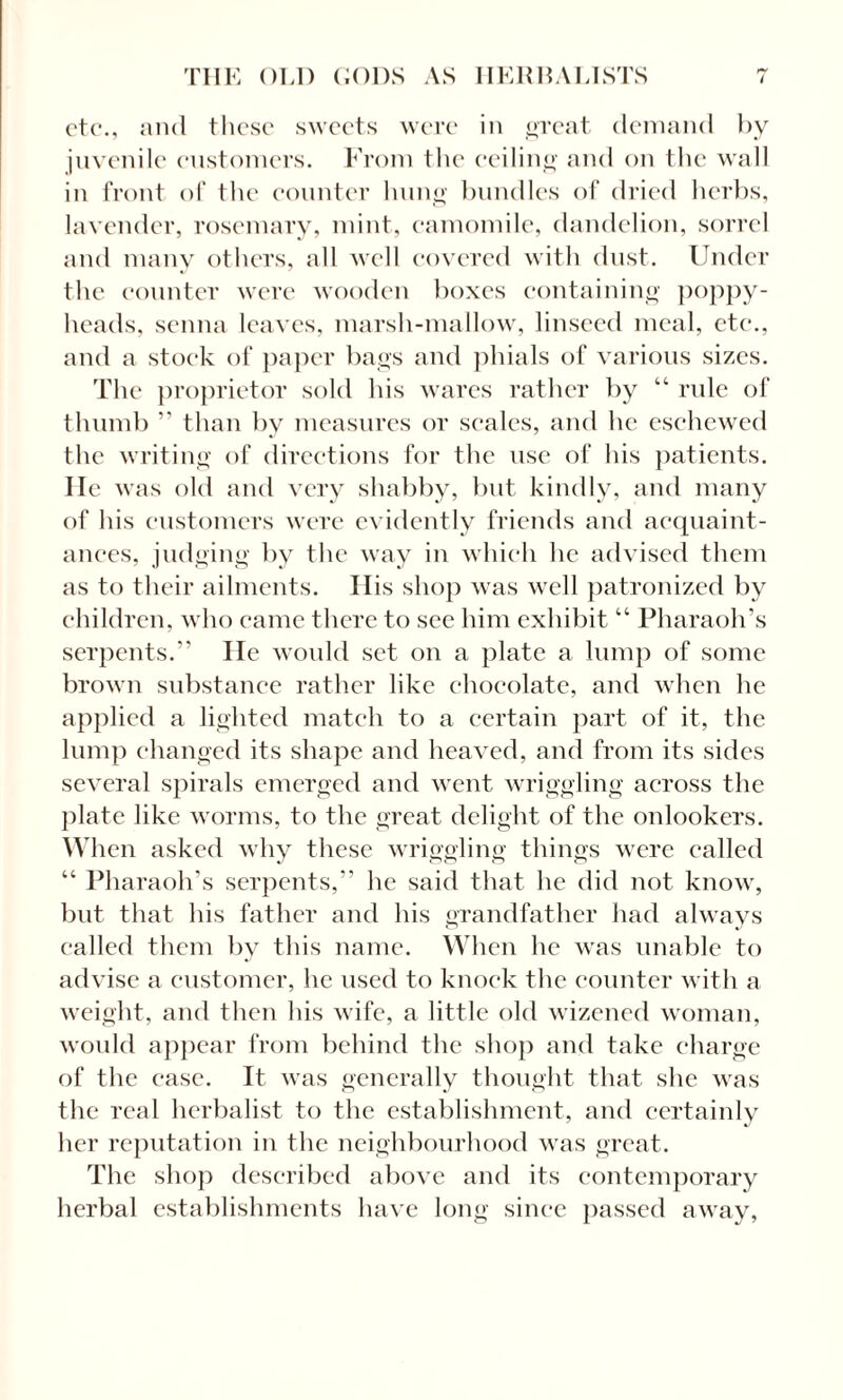 etc*., and these sweets were in great demand by juvenile customers. From the ceiling and on the wall in front of the counter hung bundles of dried herbs, lavender, rosemary, mint, camomile, dandelion, sorrel and many others, all well covered with dust. Under the counter were wooden boxes containing poppy- heads, senna leaves, marsh-mallow, linseed meal, etc., and a stock of paper bags and phials of various sizes. The proprietor sold his wares rather by “ rule of thumb ” than by measures or scales, and lie eschewed the writing of directions for the use of his patients. He was old and very shabby, but kindly, and many of his customers were evidently friends and acquaint¬ ances, judging by the way in which he advised them as to their ailments. Ilis shop was well patronized by children, who came there to see him exhibit “ Pharaoh’s serpents.” lie would set on a plate a lump of some brown substance rather like chocolate, and when he applied a lighted match to a certain part of it, the lump changed its shape and heaved, and from its sides several spirals emerged and went wriggling across the plate like worms, to the great delight of the onlookers. When asked why these wriggling things were called “ Pharaoh’s serpents,” he said that he did not know, but that his father and his grandfather had always called them by this name. When he was unable to advise a customer, he used to knock the counter with a weight, and then his wife, a little old wizened woman, would appear from behind the shop and take charge of the case. It was generally thought that she was the real herbalist to the establishment, and certainly her reputation in the neighbourhood was great. The shop described above and its contemporary herbal establishments have long since passed away,