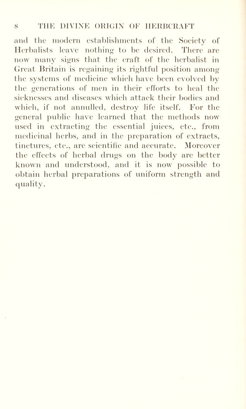 and the modern establishments of the Society of Herbalists leave nothing to be desired. There arc now many signs that the craft of the herbalist in Great Britain is regaining its rightful position among the systems of medicine which have been evolved by the generations of men in their efforts to heal the sicknesses and diseases which attack their bodies and which, if not annulled, destroy life itself. For the general public have learned that the methods now used in extracting the essential juices, etc., from medicinal herbs, and in the preparation of extracts, tinctures, etc., are scientific and accurate. Moreover the effects of herbal drugs on the body arc better known and understood, and it is now possible to obtain herbal preparations of uniform strength and quality.
