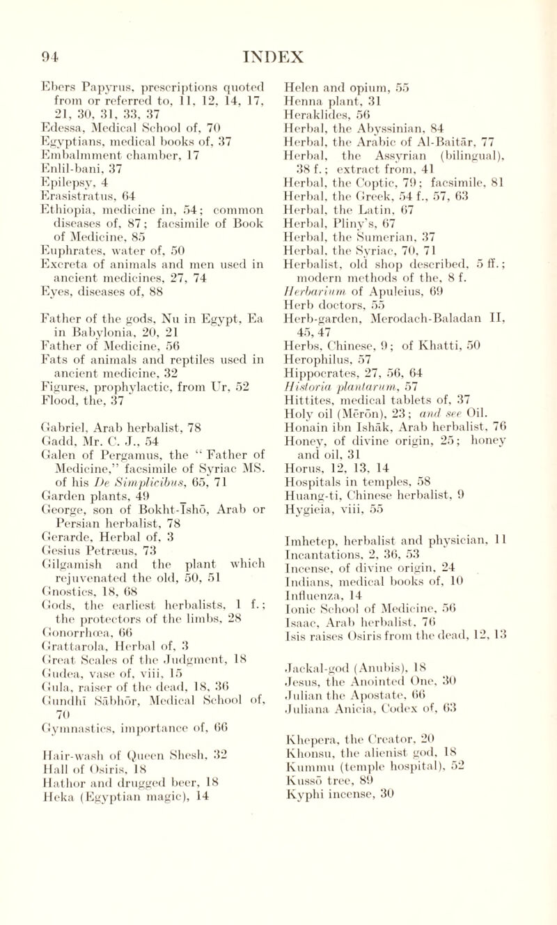 Ebers Papyrus, prescriptions quoted from or referred to, 11, 12, 14, 17, 21, 30, 31, 33, 37 Edessa, Medical School of, 70 Egyptians, medical books of, 37 Embalmment chamber, 17 Enlil-bani, 37 Epilepsy, 4 Erasistratus, 64 Ethiopia, medicine in, 54; common diseases of, 87; facsimile of Book of Medicine, 85 Euphrates, water of. 50 Excreta of animals and men used in ancient medicines, 27, 74 Eyes, diseases of, 88 Father of the gods, Nu in Egypt, Ea in Babylonia, 20, 21 Father of Medicine, 56 Fats of animals and reptiles used in ancient medicine, 32 Figures, prophylactic, from Ur, 52 Flood, the, 37 Gabriel, Arab herbalist, 78 Gadd, Mr. C. J„ 54 Galen of Pergamus, the “ Father of Medicine,” facsimile of Syriac MS. of his De Simplicibus, 65, 71 Garden plants, 49 George, son of Bokht-Isho, Arab or Persian herbalist, 78 Gerarde, Herbal of, 3 Gesius Petrams, 73 Gilgamish and the plant which rejuvenated the old, 50, 51 Gnostics, 18, 68 Gods, the earliest herbalists, 1 f.; the protectors of the limbs, 28 (Jonorrhcea, 66 Grattarola, Herbal of, 3 Great Scales of the Judgment, 18 Gudea, vase of, viii, 15 Gula, raiser of the dead, 18, 36 Gundid Sabhor, Medical School of, 70 Gymnastics, importance of, 66 Hair-wash of Queen Shesh, 32 Hall of ( >siris, 18 Hathor and drugged beer, 18 Heka (Egyptian magic), 14 Helen and opium, 55 Henna plant, 31 Heraklides, 56 Herbal, the Abyssinian, 84 Herbal, the Arabic of Al-Baitar, 77 Herbal, the Assyrian (bilingual), 38 f.; extract from, 41 Herbal, the Coptic, 79; facsimile, 81 Herbal, the Greek, 54 f., 57, 63 Herbal, the Latin, 67 Herbal, Pliny’s, 67 Herbal, the Sumerian, 37 Herbal, the Syriac, 70, 71 Herbalist, old shop described. 5 ff.; modern methods of the, 8 f. Herbarium of Apuleius, 69 Herb doctors, 55 Herb-garden, Merodach-Baladan II, 45, 47 Herbs, Chinese, 9; of Khatti, 50 Herophilus, 57 Hippocrates, 27, 56, 64 Historia plantarum, 57 Hittites, medical tablets of, 37 Holy oil (Meron), 23; and see Oil. Honain ibn Ishak, Arab herbalist, 76 Honey, of divine origin, 25; honey and oil, 31 Horns. 12, 13. 14 Hospitals in temples, 58 Huang-ti, Chinese herbalist, 9 Hygieia, viii, 55 Imhetep, herbalist and physician, 11 Incantations, 2, 36, 53 Incense, of divine origin, 24 Indians, medical books of, 10 Influenza, 14 Ionic School of Medicine, 56 Isaac, Arab herbalist, 76 Isis raises Osiris from the dead, 12, 13 Jackal-god (Anubis), 18 Jesus, the Anointed One, 30 Julian the Apostate, 66 Juliana Anicia, Codex of, 63 Khepera, the Creator, 20 Khonsu, the alienist god, 18 Kummu (temple hospital), 52 Kuss5 tree, 89 Kyphi incense, 30