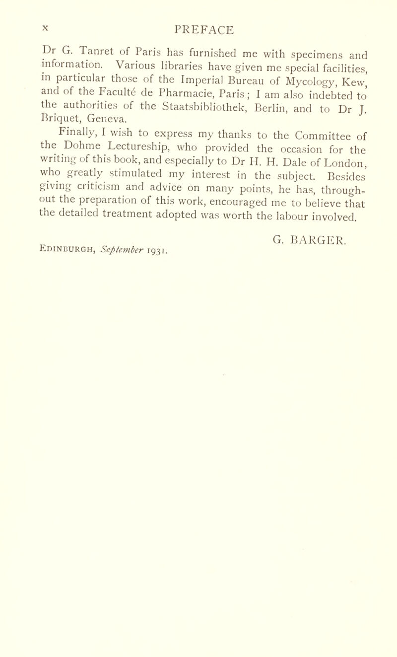 Dr G. Tanret of Paris has furnished me with specimens and information. Various libraries have given me special facilities, in particular those of the Imperial Bureau of Mycology, Kew’ and of the PMculte de Pharmacie, Paris ; I am also indebted to the authorities of the Staatsbibliothek, Berlin, and to Dr J. Briquet, Geneva. Finally, I wish to express my thanks to the Committee of the Dohme Lectureship, who provided the occasion for the writing of this book, and especially to Dr H. H. Dale of London, who greatly stimulated my interest in the subject. Besides’ giving criticism and advice on many points, he has, through¬ out the preparation of this work, encouraged me to believe that the detailed treatment adopted was worth the labour involved. G. BARGER. Edinburgh, September 1931.