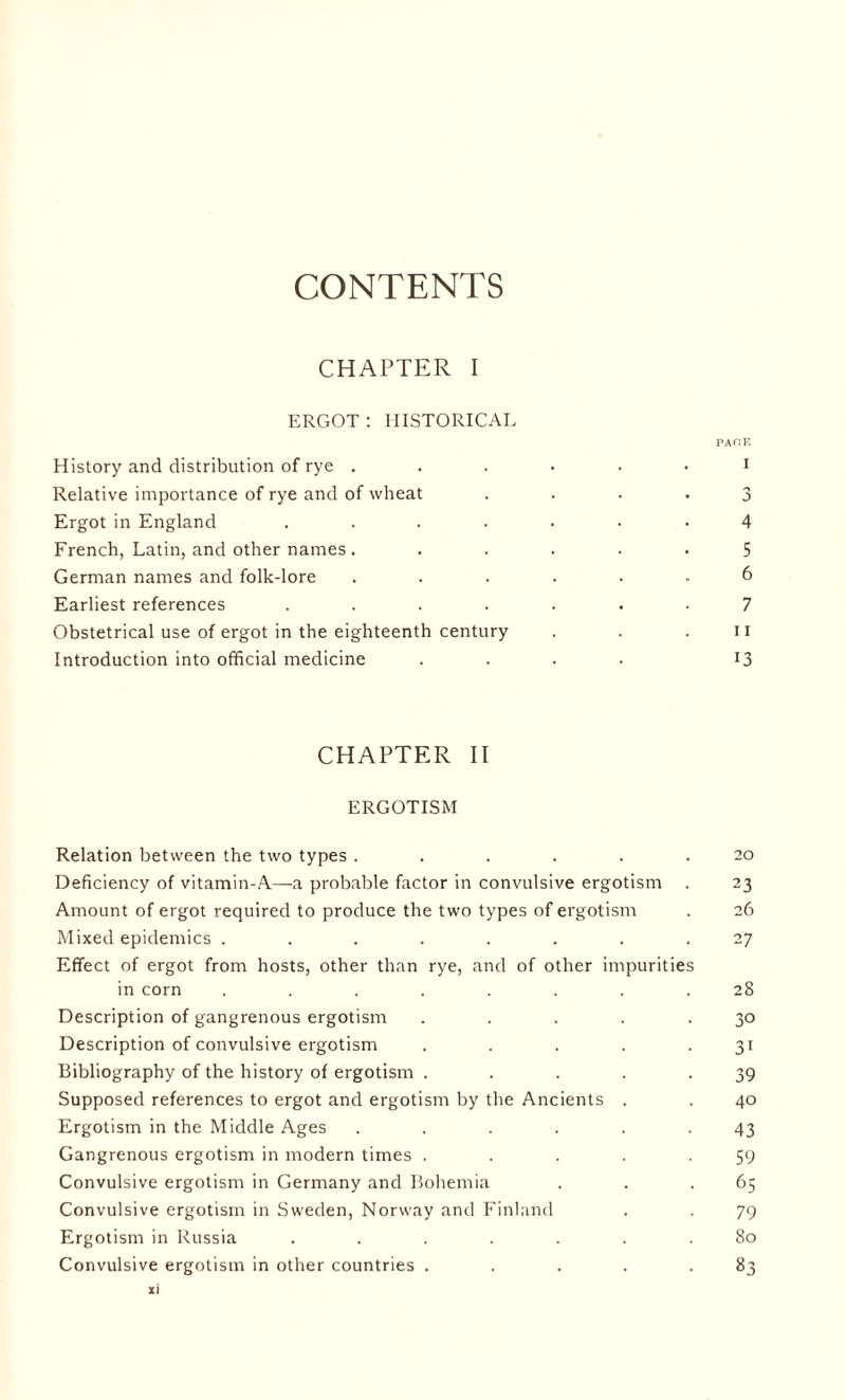 CONTENTS CHAPTER I ERGOT: HISTORICAL PAflK History and distribution of rye ...... I Relative importance of rye and of wheat .... 3 Ergot in England ....... 4 French, Latin, and other names ...... 5 German names and folk-lore ...... 6 Earliest references ....... 7 Obstetrical use of ergot in the eighteenth century . . .11 Introduction into official medicine .... 13 CHAPTER II ERGOTISM Relation between the two types ...... 20 Deficiency of vitamin-A—-a probable factor in convulsive ergotism . 23 Amount of ergot required to produce the two types of ergotism . 26 Mixed epidemics ........ 27 Effect of ergot from hosts, other than rye, and of other impurities in corn ........ 28 Description of gangrenous ergotism ..... 30 Description of convulsive ergotism . . . . 31 Bibliography of the history of ergotism ..... 39 Supposed references to ergot and ergotism by the Ancients . . 40 Ergotism in the Middle Ages ...... 43 Gangrenous ergotism in modern times . . . . -59 Convulsive ergotism in Germany and Bohemia . . .65 Convulsive ergotism in Sweden, Norway and Finland . . 79 Ergotism in Russia ....... 80 Convulsive ergotism in other countries . . . . .83