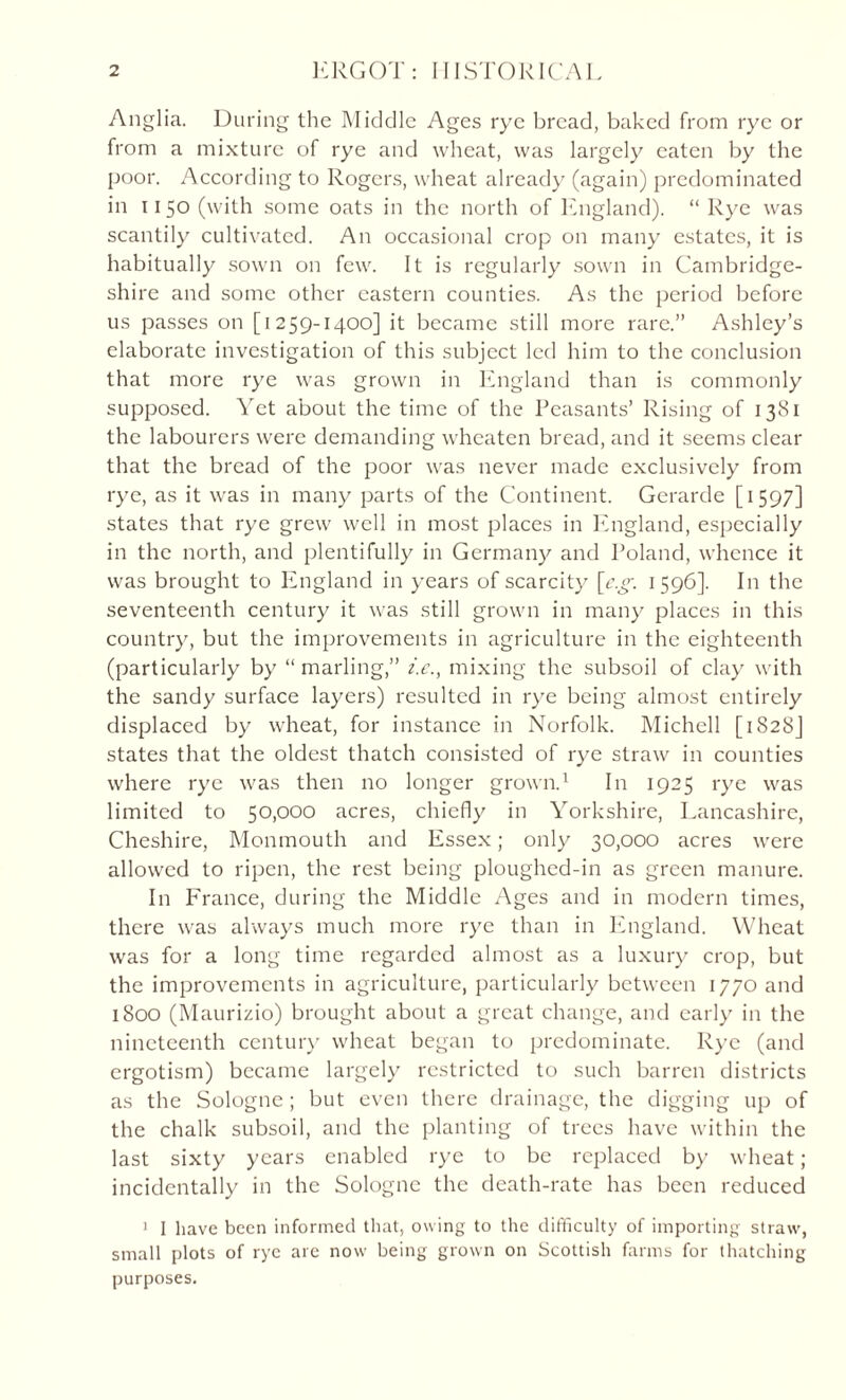 Anglia. During the Middle Ages rye bread, baked from rye or from a mixture of rye and wheat, was largely eaten by the poor. According to Rogers, wheat already (again) predominated in 1150 (with some oats in the north of England). “ Rye was scantily cultivated. An occasional crop on many estates, it is habitually sown on few. It is regularly sown in Cambridge¬ shire and some other eastern counties. As the period before us passes on [1259-1400] it became still more rare.” Ashley’s elaborate investigation of this subject led him to the conclusion that more rye was grown in England than is commonly supposed. Yet about the time of the Peasants’ Rising of 1381 the labourers were demanding wheaten bread, and it seems clear that the bread of the poor was never made exclusively from rye, as it was in many parts of the Continent. Gerarde [1597] states that rye grew well in most places in England, especially in the north, and plentifully in Germany and Poland, whence it was brought to England in years of scarcity \e.g. 1596]. In the seventeenth century it was still grown in many places in this country, but the improvements in agriculture in the eighteenth (particularly by “ marling,” i'.c., mixing the subsoil of clay with the sandy surface layers) resulted in rye being almost entirely displaced by wheat, for instance in Norfolk. Michell [1828J states that the oldest thatch consisted of rye straw in counties where rye was then no longer grown.1 In 1925 rye was limited to 50,000 acres, chiefly in Yorkshire, Lancashire, Cheshire, Monmouth and Essex; only 30,000 acres were allowed to ripen, the rest being ploughed-in as green manure. In France, during the Middle Ages and in modern times, there was always much more rye than in England. Wheat was for a long time regarded almost as a luxury crop, but the improvements in agriculture, particularly between 1770 and 1800 (Maurizio) brought about a great change, and early in the nineteenth century wheat began to predominate. Rye (and ergotism) became largely restricted to such barren districts as the Sologne ; but even there drainage, the digging up of the chalk subsoil, and the planting of trees have within the last sixty years enabled rye to be replaced by wheat; incidentally in the Sologne the death-rate has been reduced 1 I have been informed that, owing to the difficulty of importing straw, small plots of rye arc now being grown on Scottish farms for thatching purposes.