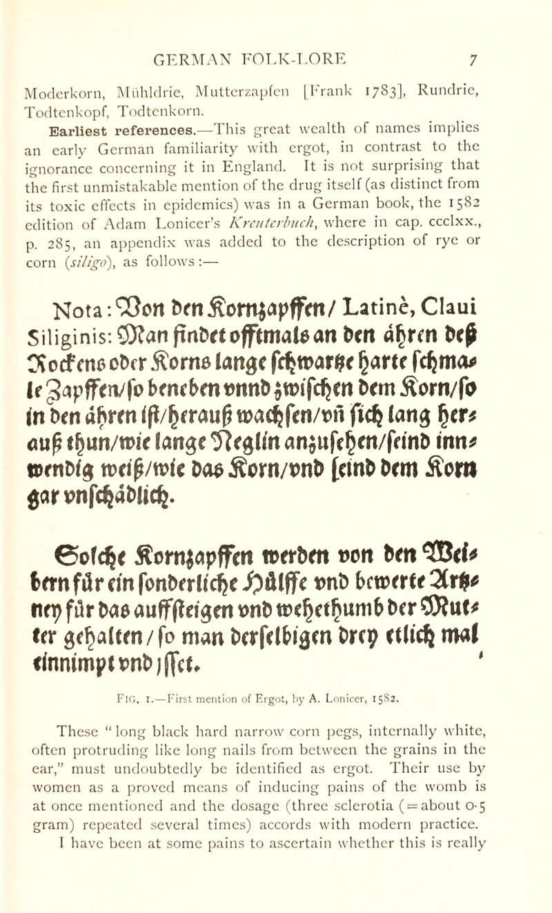 Moderkorn, Miihldrie, Muttcrzapfcn [Frank 1783], Rundric, Todtcnkopf, Todtenkorn. Earliest references.—This great wealth of names implies an early German familiarity with ergot, in contrast to the ignorance concerning it in England. It is not surprising that the first unmistakable mention of the drug itself (as distinct from its toxic effects in epidemics) was in a German book, the 1582 edition of Adam Lonicer’s Kreuterbuch, where in cap. ccclxx., p. 285, an appendix was added to the description of rye or corn (siligo), as follows :— Notation t>fn£omjapffrti/ Latine, Claui Siliginis:S)?anftn£)rtojftmal«ari bttt atym b«£ OJcrfcne etxr ftorns lartge fdjtt>ar?f Ijartc fdjma* If3-ipffeiv|b bmfbentNtnbjwifdjcn brrn ^orn/fo in ben ahren ift/tyraufi roac^fen/tnl fid} lang fyen aufj tljun/tPir iaitgt 9Rgl/rt anjufcljen/frinb inn# jcenWg tt)ei|/mte bos jtorn/cnb [einb bem £ora gar rnfcfcabJidj. Cofdjt ^ornjapffen werben »on bm <2Beb tern fir cm fonberli'cije tmb bctrerte nei? fir to® aufffleigen »nb wdjet^umb ber ter ge^alten / fo man berfeltigm Drcp rtlid} mal ttammpttmbjjfcf. ' Fig, 1.—First mention of Ergot, by A. Lonicer, 15S2. These “ long black hard narrow corn pegs, internally white, often protruding like long nails from between the grains in the ear,” must undoubtedly be identified as ergot. Their use by women as a proved means of inducing pains of the womb is at once mentioned and the dosage (three sclerotia ( = about 0-5 gram) repeated several times) accords with modern practice. I have been at some pains to ascertain whether this is really