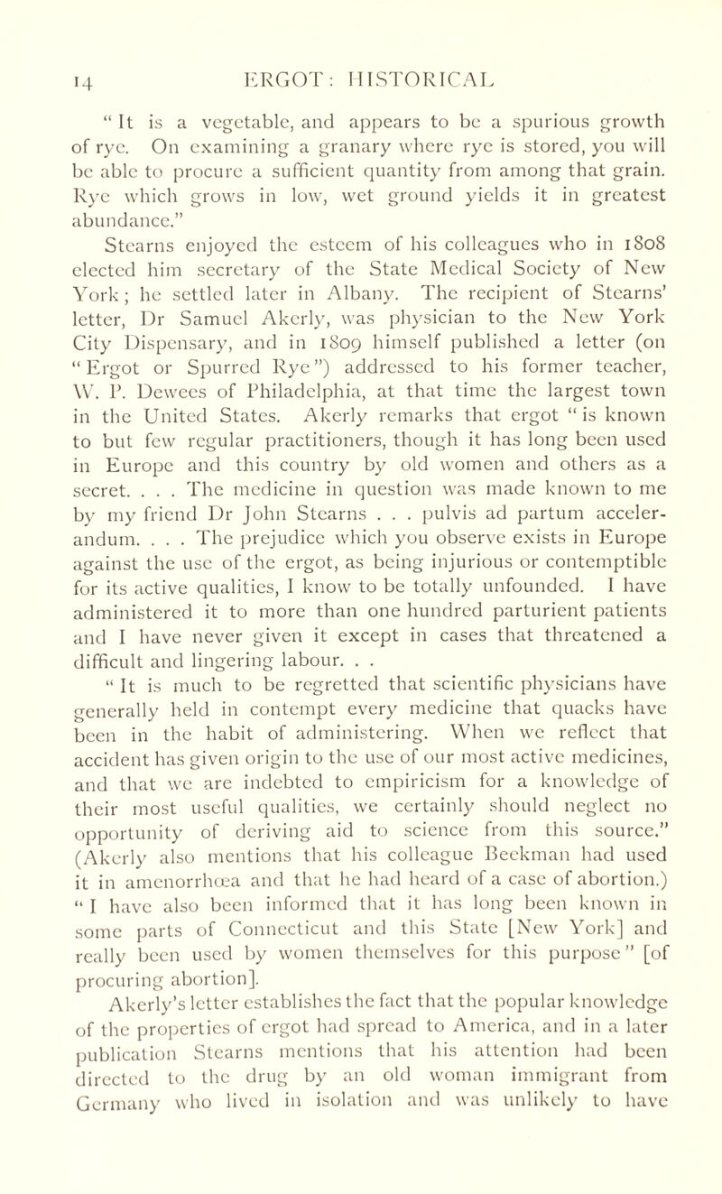 “It is a vegetable, and appears to be a spurious growth of rye. On examining a granary where rye is stored, you will be able to procure a sufficient quantity from among that grain. Rye which grows in low, wet ground yields it in greatest abundance.” Stearns enjoyed the esteem of his colleagues who in 1808 elected him secretary of the State Medical Society of New York ; he settled later in Albany. The recipient of Stearns’ letter, Dr Samuel Akerly, was physician to the New York City Dispensary, and in 1809 himself published a letter (on “Ergot or Spurred Rye”) addressed to his former teacher, W. P. Dewees of Philadelphia, at that time the largest town in the United States. Akerly remarks that ergot “is known to but few regular practitioners, though it has long been used in Europe and this country by old women and others as a secret. . . . The medicine in question was made known to me by my friend Dr John Stearns . . . pulvis ad partum acceler- andum. . . . The prejudice which you observe exists in Europe against the use of the ergot, as being injurious or contemptible for its active qualities, I know to be totally unfounded. I have administered it to more than one hundred parturient patients and I have never given it except in cases that threatened a difficult and lingering labour. . . “ It is much to be regretted that scientific physicians have generally held in contempt every medicine that quacks have been in the habit of administering. When we reflect that accident has given origin to the use of our most active medicines, and that we are indebted to empiricism for a knowledge of their most useful qualities, we certainly should neglect no opportunity of deriving aid to science from this source.” (Akerly also mentions that his colleague Beckman had used it in amenorrhcea and that he had heard of a case of abortion.) “ I have also been informed that it has long been known in some parts of Connecticut and this State [New York] and really been used by women themselves for this purpose” [of procuring abortion], Akerly’s letter establishes the fact that the popular knowledge of the properties of ergot had spread to America, and in a later publication Stearns mentions that his attention had been directed to the drug by an old woman immigrant from Germany who lived in isolation and was unlikely to have