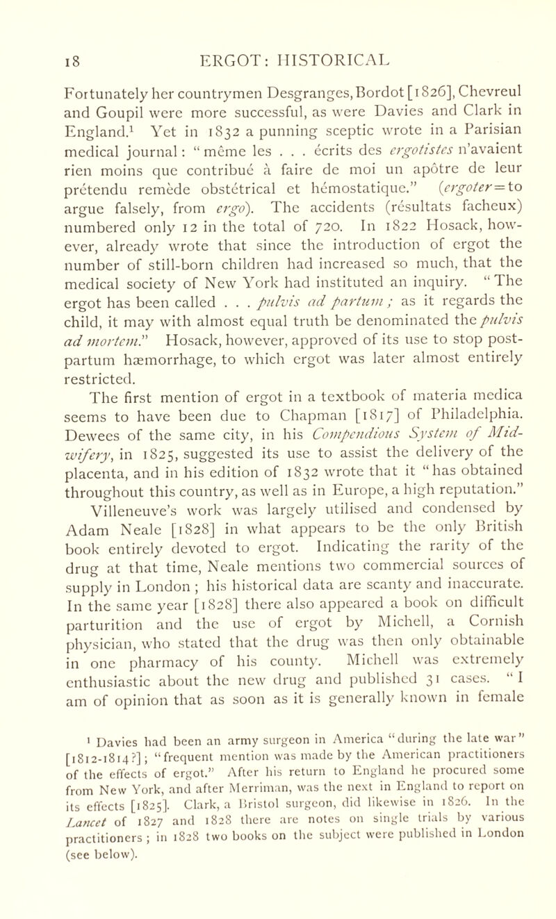 Fortunately her countrymen Desgranges.Bordot [1826], Chevreul and Goupil were more successful, as were Davies and Clark in England.1 Yet in 1S32 a punning sceptic wrote in a Parisian medical journal: “ meme les . . . ecrits des crgotistcs n’avaient rien moins que contribue a faire de moi un apotre de leur pretendu remede obstetrical et hemostatique.” (ergoter= to argue falsely, from ago). The accidents (resultats facheux) numbered only 12 in the total of 720. In 1822 Hosack, how¬ ever, already wrote that since the introduction of ergot the number of still-born children had increased so much, that the medical society of New York had instituted an inquiry. “The ergot has been called . . . pulvis ad partum ; as it regards the child, it may with almost equal truth be denominated the pulvis ad mortem.” Hosack, however, approved of its use to stop post¬ partum haemorrhage, to which ergot was later almost entirely restricted. The first mention of ergot in a textbook of materia medica seems to have been due to Chapman [1817] of Philadelphia. Dewees of the same city, in his Compendious System of Mid- wifery, in 1825, suggested its use to assist the delivery of the placenta, and in his edition of 1832 wrote that it “has obtained throughout this country, as well as in Europe, a high reputation.” Villeneuve’s work was largely utilised and condensed by Adam Neale [1828] in what appears to be the only British book entirely devoted to ergot. Indicating the rarity of the drug at that time, Neale mentions two commercial sources of supply in London j his historical data are scanty and inaccurate. In the same year [1828] there also appeared a book on difficult parturition and the use of ergot by Michell, a Cornish physician, who stated that the drug was then only obtainable in one pharmacy of his county. Michell was extremely enthusiastic about the new drug and published 31 cases. I am of opinion that as soon as it is generally known in female 1 Davies had been an army surgeon in America “during the late war’’ [1812-1814?]; “frequent mention was made by the American practitioners of the effects of ergot.” After his return to England he procured some from New York, and after Merriman, was the next in England to report on its effects [1825]. Clark, a Bristol surgeon, did likewise in 1826. In the Lancet of 1827 and 1828 there are notes on single trials by various practitioners ; in 1828 two books on the subject were published in London (see below).