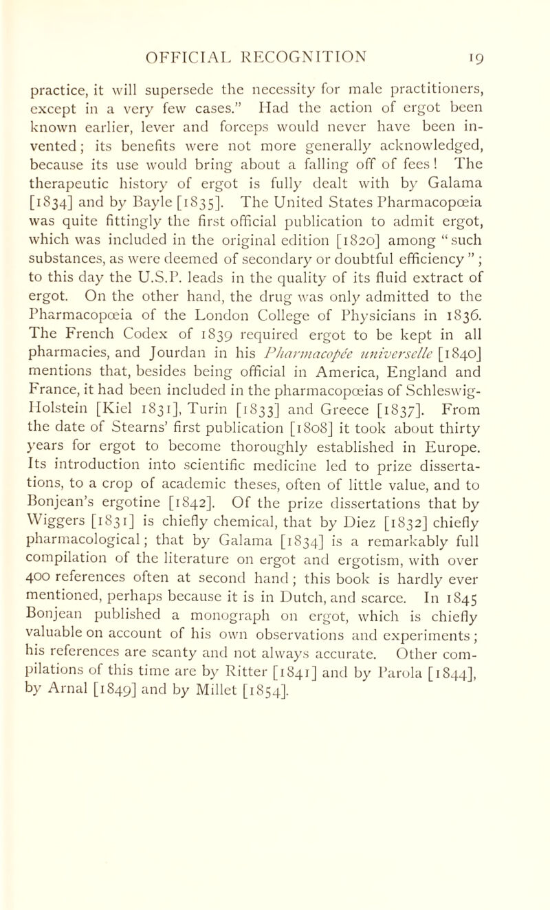 practice, it will supersede the necessity for male practitioners, except in a very few cases.” Had the action of ergot been known earlier, lever and forceps would never have been in¬ vented ; its benefits were not more generally acknowledged, because its use would bring about a falling off of fees ! The therapeutic history of ergot is fully dealt with by Galama [1834] and by Bayle [1835]. The United States Pharmacopoeia was quite fittingly the first official publication to admit ergot, which was included in the original edition [1820] among “such substances, as were deemed of secondary or doubtful efficiency ” ; to this day the U.S.P. leads in the quality of its fluid extract of ergot. On the other hand, the drug was only admitted to the Pharmacopoeia of the London College of Physicians in 1836. The French Codex of 1839 required ergot to be kept in all pharmacies, and Jourdan in his Pharmacopee universelle [1840] mentions that, besides being official in America, England and Prance, it had been included in the pharmacopoeias of Schleswig- Holstein [Kiel 1831], Turin [1833] and Greece [1S37]. From the date of Stearns’ first publication [1808] it took about thirty years for ergot to become thoroughly established in Europe. Its introduction into scientific medicine led to prize disserta¬ tions, to a crop of academic theses, often of little value, and to Bonjean’s ergotine [1842]. Of the prize dissertations that by Wiggers [1831] is chiefly chemical, that by Diez [1832] chiefly pharmacological; that by Galama [1834] is a remarkably full compilation of the literature on ergot and ergotism, with over 400 references often at second hand; this book is hardly ever mentioned, perhaps because it is in Dutch, and scarce. In 1845 Bonjean published a monograph on ergot, which is chiefly valuable on account of his own observations and experiments; his references are scanty and not always accurate. Other com¬ pilations of this time are by Ritter [1841] and by l’arola [1844], by Arnal [1849] and by Millet [1854].