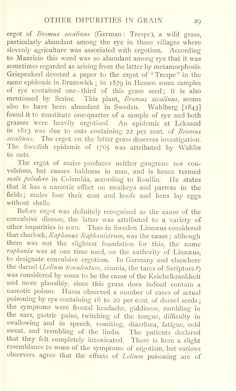 OTHER IMPURITIES IN GRAIN ergot of Bromus secalinus (German: Trespc), a wild grass, particularly abundant among the rye in those villages where slovenly agriculture was associated with ergotism. According to Maurizio this weed was so abundant among rye that it was sometimes regarded as arising from the latter by metamorphosis. Griepenkerl devoted a paper to the ergot of “Trespe” in the same epidemic in Brunswick ; in 1879 'n Hessen some samples of rye contained one-third of this grass seed; it is also mentioned by Serine. This plant, Bromus secalinus, seems also to have been abundant in Sweden. Wahlberg [1843] found it to constitute one-quarter of a sample of rye and both grasses were heavily ergotised. A11 epidemic at Leksand in 1813 was due to oats containing 22 per cent, of Bromus secalinus. I he ergot on the latter grass deserves investigation. The Swedish epidemic of 1765 was attributed by Wahlin to oats. The ergot of maize produces neither gangrene nor con¬ vulsions, but causes baldness in man, and is hence termed mais peladero in Columbia, according to Roullin. He states that it has a narcotic effect on monkeys and parrots in the fields; mules lose their coat and hoofs and hens lay eggs without shells. Before ergot was definitely recognised as the cause of the convulsive disease, the latter was attributed to a variety of other impurities in corn. Thus in Sweden Linnaeus considered that charlock, Raphanus Raphanistrum, was the cause ; although there was not the slightest foundation for this, the name raphama was at one time used, on the authority of Linnaeus, to designate convulsive ergotism. In Germany and elsewhere the darnel (Lolium temulentum, zizania, the tares of Scripture ?) was considered by some to be the cause of the Kriebelkrankheit and more plausibly, since this grass does indeed contain a narcotic poison. Hussa observed a number of cases of actual poisoning by rye containing 16 to 20 per cent, of darnel seeds; the symptoms were frontal headache, giddiness, rumbling in the ears, gastric pains, twitching of the tongue, difficulty in swallowing and in speech, vomiting, diarrhoea, fatigue, cold sweat, and trembling of the limbs. The patients declared that they felt completely intoxicated. There is here a slight resemblance to some of the symptoms of ergotism, but various observers agree that the effects of Lolium poisoning are of