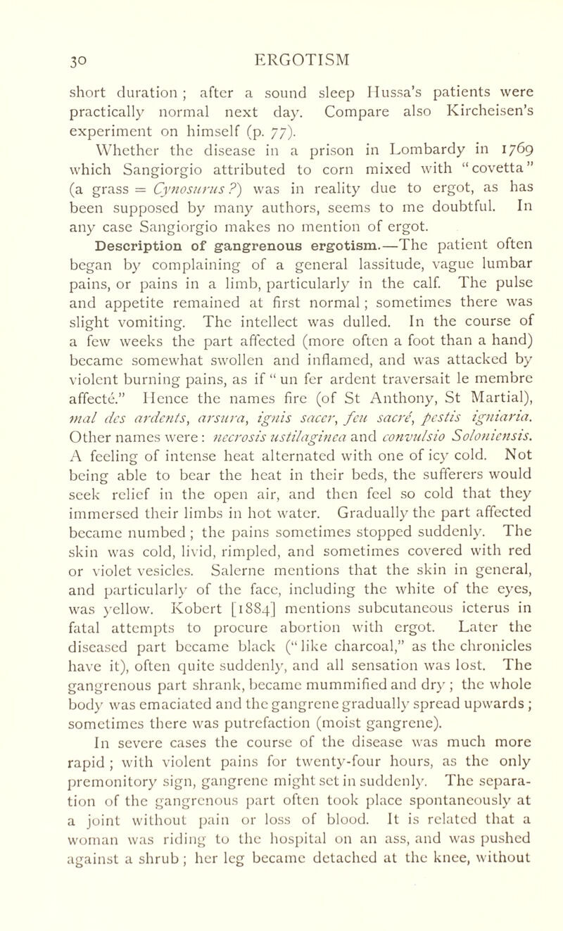 short duration ; after a sound sleep Mussa’s patients were practically normal next day. Compare also Kircheisen’s experiment on himself (p. 77). Whether the disease in a prison in Lombardy in 1769 which Sangiorgio attributed to corn mixed with “covetta” (a grass = Cynosurus ?) was in reality due to ergot, as has been supposed by many authors, seems to me doubtful. In any case Sangiorgio makes no mention of ergot. Description of gangrenous ergotism.—The patient often began by complaining of a general lassitude, vague lumbar pains, or pains in a limb, particularly in the calf. The pulse and appetite remained at first normal; sometimes there was slight vomiting. The intellect was dulled. In the course of a few weeks the part affected (more often a foot than a hand) became somewhat swollen and inflamed, and was attacked by violent burning pains, as if “ un fer ardent traversait le membre affecte.” Hence the names fire (of St Anthony, St Martial), mal dcs ardent s, arsura, ignis sacer, feu sacre, pcstis igmana. Other names were : necrosis ustilaginea and convulsio So/ouicnsis. A feeling of intense heat alternated with one of icy cold. Not being able to bear the heat in their beds, the sufferers would seek relief in the open air, and then feel so cold that they immersed their limbs in hot water. Gradually the part affected became numbed ; the pains sometimes stopped suddenly. The skin was cold, livid, rimpled, and sometimes covered with red or violet vesicles. Salerne mentions that the skin in general, and particularly of the face, including the white of the eyes, was yellow. Robert [1884] mentions subcutaneous icterus in fatal attempts to procure abortion with ergot. Later the diseased part became black (“like charcoal,” as the chronicles have it), often quite suddenly, and all sensation was lost. The gangrenous part shrank, became mummified and dry ; the whole body was emaciated and the gangrene gradually spread upwards ; sometimes there was putrefaction (moist gangrene). I11 severe cases the course of the disease was much more rapid ; with violent pains for twenty-four hours, as the only premonitory sign, gangrene might set in suddenly. The separa¬ tion of the gangrenous part often took place spontaneously at a joint without pain or loss of blood. It is related that a woman was riding to the hospital on an ass, and was pushed against a shrub ; her leg became detached at the knee, without