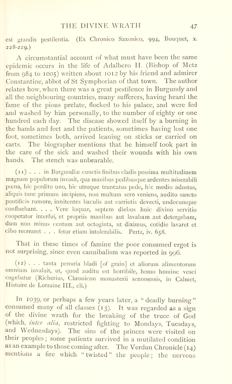 est grandis pestilentia. (Ex Chronico Saxonico, 994, Bouquet, x. 228-229.) A circumstantial account of what must have been the same epidemic occurs in the life of Adalbcro II. (bishop of Metz from 984 to 1005) written about 1012 by his friend and admirer Constantine, abbot of St Symphorian of that town. The author relates how, when there was a great pestilence in Burgundy and all the neighbouring countries, many sufferers, having heard the fame of the pious prelate, flocked to his palace, and were fed and washed by him personally, to the number of eighty or one hundred each day. The disease showed itself by a burning in the hands and feet and the patients, sometimes having lost one foot, sometimes both, arrived leaning on sticks or carried on carts. The biographer mentions that he himself took part in the care of the sick and washed their wounds with his own hands. The stench was unbearable. (11) . . . in Burgundiee cunctis finibus cladis pessima multitudinem magnam populorum invasit, qua manibus pedibusque ardentes miserabili poena, hie perdito uno, hie utroque truncatus pede, hie medio adustus, aliquis tunc primum incipiens, non multum sero veniens, audito sancto pontificis rumore, innitentes baculis aut carriotis devecti, undecumque confluebant. . . . Vere loquar, septem diebus huic divino servitio cooperator interfui, et propriis manibus aut lavabam aut detergebam, dum non minus centum aut octoginta, ut diximus, cotidie lavaret et cibo recrearet . . . fetor etiarn intolerabilis. Pertz, iv. 658. I hat in these times of famine the poor consumed ergot is not surprising, since even cannibalism was reported in 996. (12) . . . tanta penuria bladi [of grain] et aliorum alimentorum omnium invaluit, ut, quod auditu est horribile, homo homine vesci cogebatur (Richerius, Chronicon monasterii senonensis, in Calmet, Histoire de Lorraine III., cli.) In 1039, or perhaps a few years later, a “deadly burning” consumed many of all classes (13). It was regarded as a sign of the divine wrath for the breaking of the truce of God (which, inter aha, restricted fighting to Mondays, Tuesdays, and Wednesdays). The sins of the princes were visited on their peoples; some patients survived in a mutilated condition as an example to those coming after. The Verdun Chronicle (14) mentions a fire which “ twisted ” the people; the nervous