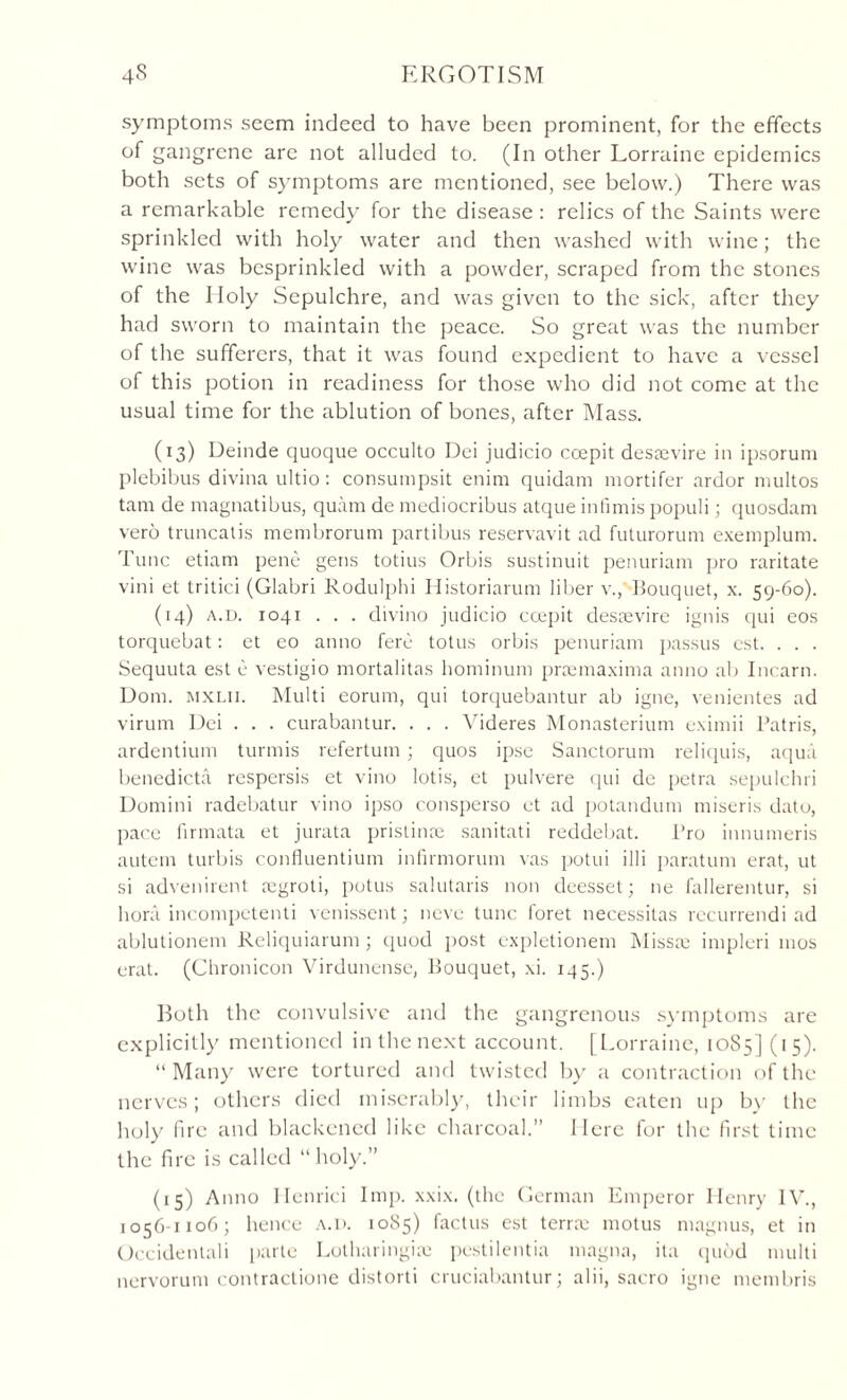 symptoms seem indeed to have been prominent, for the effects of gangrene are not alluded to. (In other Lorraine epidemics both sets of symptoms are mentioned, see below.) There was a remarkable remedy for the disease : relics of the Saints were sprinkled with holy water and then washed with wine; the wine was besprinkled with a powder, scraped from the stones of the Holy Sepulchre, and was given to the sick, after they had sworn to maintain the peace. So great was the number of the sufferers, that it was found expedient to have a vessel of this potion in readiness for those who did not come at the usual time for the ablution of bones, after Mass. (13) Deinde quoque occulto Dei judicio ccepit dessevire in ipsorum plebibus divina ultio: consumpsit enim quidarn mortifer ardor niultos tam de magnatibus, quam de mediocribus atque infimis populi; quosdam vero truncatis membrorum partibus reservavit ad futurorum exemplum. Tunc etiam pene gens totius Orbis sustinuit penuriam pro raritate vini et tritici (Glabri Rodulphi Historiarum liber v.,'bouquet, x. 59-60). (14) a.d. 1041 . . . divino judicio ccepit desaevire ignis cjui eos torquebat: et eo anno fere totus orbis penuriam passus est. . . . Sequuta est e vestigio mortalitas hominum pnemaxima anno ab Incarn. Dom. mxlii. Multi eorum, qui torquebantur ab igne, venientes ad virum Dei . . . curabantur. . . . Videres Monasterium eximii Patris, ardentium turmis refertum; quos ipse Sanctorum reliquis, aqua benedicta respersis et vino lotis, et pulvere qui de petra sepulchri Domini radebatur vino ipso consperso et ad potandum miseris dato, pace firmata et jurata pristinre sanitati reddebat. Pro innumeris autem turbis confluentium infirmorum vas potui illi paratum erat, ut si advenirent mgroti, potus salutaris non deesset; ne fallerentur, si bora incompetenti venissent; neve tunc foret necessitas recurrendi ad ablutionem Reliquiarum ; quod post expletionem Misste impleri 1110s erat. (Chronicon Virdunense, Bouquet, xi. 145.) Both the convulsive and the gangrenous symptoms are explicitly mentioned in the next account. [Lorraine, 10S5] (15). “ Many were tortured and twisted by a contraction of the nerves; others died miserably, their limbs eaten up by the holy fire and blackened like charcoal.” Here for the first time the fire is called “holy.” (15) Anno Ilenrici Imp. xxix. (the German Emperor Henry IV., 1056-1106; hence a.d. 1085) factus est terree motus magnus, et in (Decidentali parte Lotharingite pestilentia magna, ita quod multi nervorum contractione distorti cruciabantur; alii, sacro igne membris