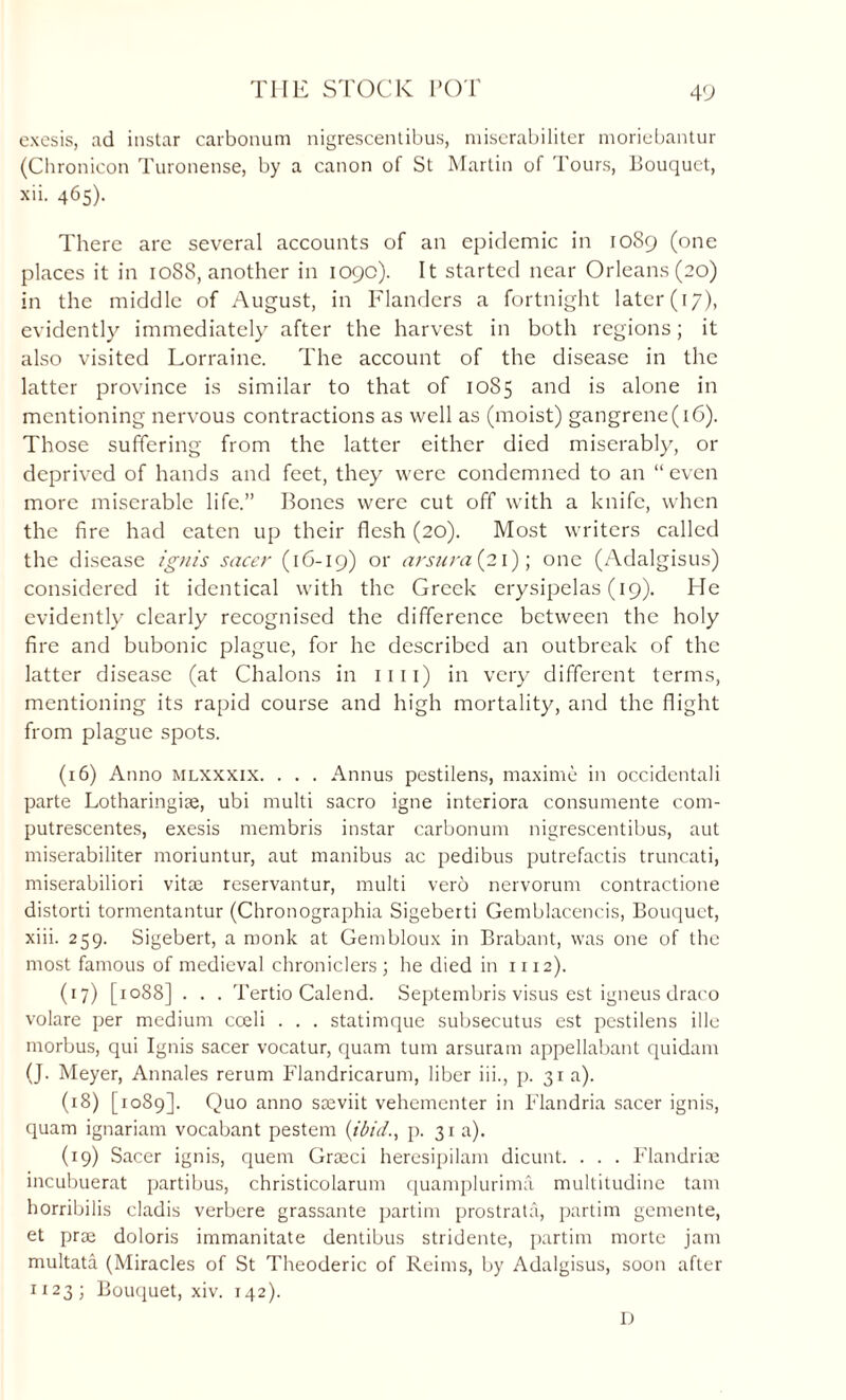 TIIE STOCK POT exesis, ad instar carbonum nigrescentibus, niiserabiliter moriebantur (Chronicon Turonense, by a canon of St Martin of Tours, Bouquet, xii. 465). There are several accounts of an epidemic in 1089 (one places it in 1088, another in 109c). It started near Orleans (20) in the middle of August, in Flanders a fortnight later (17), evidently immediately after the harvest in both regions; it also visited Lorraine. The account of the disease in the latter province is similar to that of 1085 and is alone in mentioning nervous contractions as well as (moist) gangrene(16). Those suffering from the latter either died miserably, or deprived of hands and feet, they were condemned to an “even more miserable life.” Bones were cut off with a knife, when the fire had eaten up their flesh (20). Most writers called the disease ignis sneer (16-19) or nrsura(2l) \ one (Adalgisus) considered it identical with the Greek erysipelas (19). He evidently^ clearly recognised the difference between the holy fire and bubonic plague, for he described an outbreak of the latter disease (at Chalons in 1111) in very different terms, mentioning its rapid course and high mortality, and the flight from plague spots. (16) Anno mlxxxix. . . . Annus pestilens, maxime in occidcntali parte Lotharingise, ubi multi sacro igne interiora consumente com- putrescentes, exesis membris instar carbonum nigrescentibus, aut miserabiliter moriuntur, aut manibus ac pedibus putrefactis truncati, miserabiliori vitae reservantur, multi vero nervorum contractione distorti tormentantur (Chronographia Sigeberti Gemblacencis, Bouquet, xiii. 259. Sigebert, a monk at Gembloux in Brabant, was one of the most famous of medieval chroniclers; he died in 1112). (17) [1088] . . . Tertio Calend. Septembris visus est igneus draco volare per medium coeli . . . statimque subsecutus est pestilens ille morbus, qui Ignis sacer vocatur, quam turn arsuram appellabant quidam (J. Meyer, Annales rerum Flandricarum, liber iii., p. 31 a). (18) [1089]. Quo anno saeviit vehementer in Flandria sacer ignis, quam ignariam vocabant pestem (ibid., p. 31 a). (19) Sacer ignis, quem Graeci heresipilam dicunt. . . . Flandrice incubuerat partibus, christicolarum quamplurima multitudine tarn horribilis cladis verbere grassante partim prostrata, partim genrente, et prae doloris immanitate dentibus stridente, partim morte jam multata (Miracles of St Theoderic of Reims, by Adalgisus, soon after 1123; Bouquet, xiv. 142). D