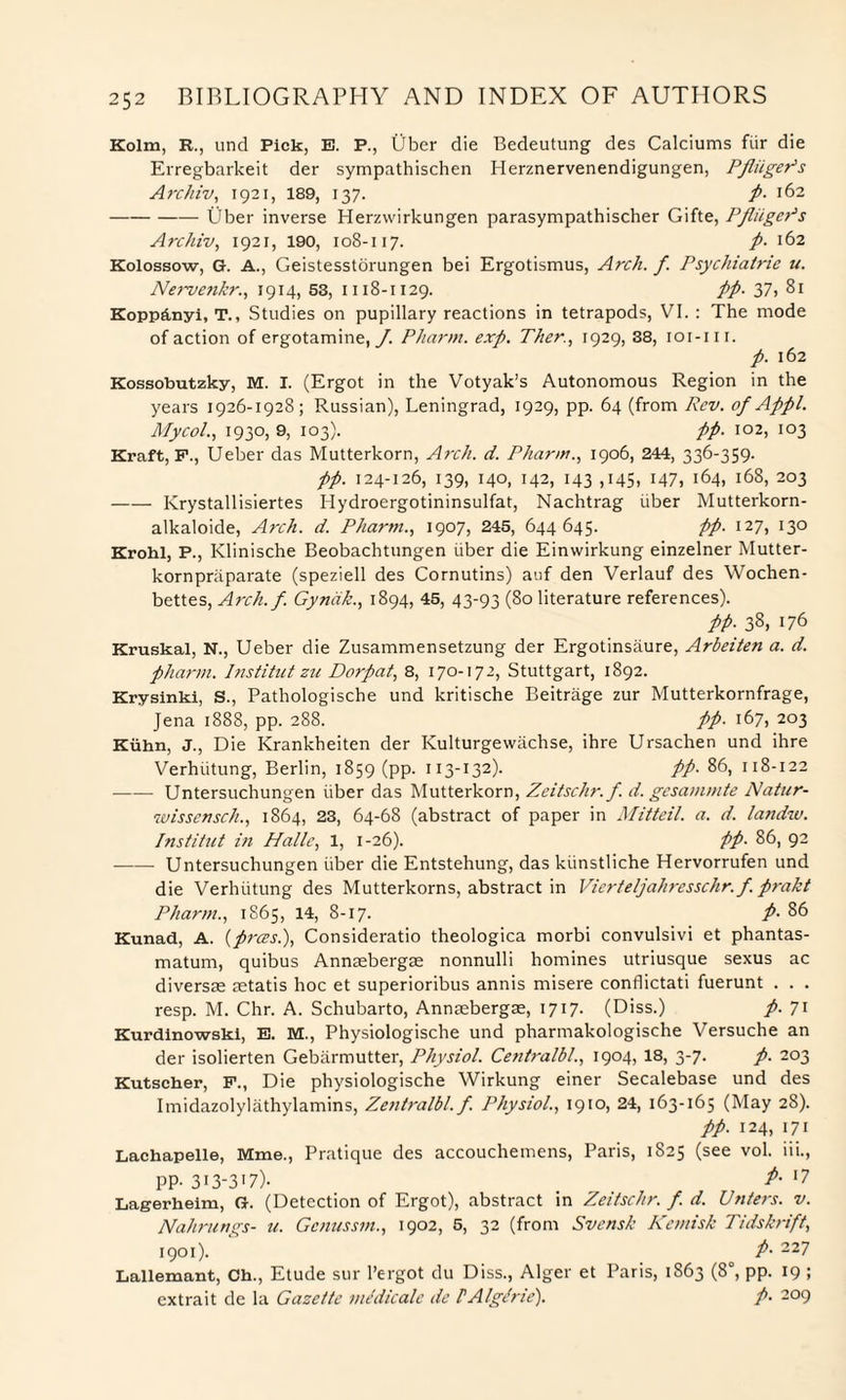 Kolm, R., und Pick, E. P., Uber die Bedeutung des Calciums fiir die Erregbarkeit der sympathischen Herznervenendigungen, PfliigePs Archiv, 1921, 189, 137. p. 162 -Uber inverse Herzwirkungen parasympathischer Gifte, PfliigePs Archiv, 1921, 190, 108-117. p. 162 Kolossow, G. A., Geistesstorungen bei Ergotismus, Arch. f. Psychiatric u. Nervenkr., 1914, 53, 1118-1129. PP- 37> 81 Koppfinyi, T., Studies on pupillary reactions in tetrapods, VI. : The mode of action of ergotamine, J. Pharm. exp. Ther., 1929, 38, ioi-m. p. 162 Kossobutzky, M. I. (Ergot in the Votyak’s Autonomous Region in the years 1926-1928; Russian), Leningrad, 1929, pp. 64 (from Rev. of Appl. Mycol., 1930, 9, 103). pp. 102, 103 Kraft, F., Ueber das Mutterkorn, Arch. d. Pharm., 1906, 244, 33 6-359- pp. 124-126, 139, 140, 142, 143 ,145, 147, 164, 168, 203 -Krystallisiertes Hydroergotininsulfat, Nachtrag uber Mutterkorn- alkaloide, Arch. d. Phartn., 1907, 245, 644645. pp. 127, 130 Krohl, P., Klinische Beobachtungen iiber die Einwirkung einzelner Mutter- kornpraparate (speziell des Cornutins) auf den Verlauf des Wochen- bettes, Arch.f. Gyndk., 1894, 45, 43-93 (80 literature references). pp. 38, 176 Kruskal, N., Ueber die Zusammensetzung der Ergotinsaure, Arbeiten a. d. pharm. Institut zu Dorpat, 8, 170-17 2, Stuttgart, 1892. Krysinki, S., Pathologische und kritische Beitrage zur Mutterkornfrage, Jena 1888, pp. 288. pp. 167, 203 Kuhn, J., Die Krankheiten der Kulturgewachse, ihre Ursachen und ihre Verhiitung, Berlin, 1859 (pp. 113-132). pp. 86, 118-122 -Untersuchungen iiber das Mutterkorn, Zeitschr. f. d. gesammte Natter- wisscnsch., 1864, 23, 64-68 (abstract of paper in Mitteil. a. d. landw. Institut in Halle, 1, 1-26). pp• 86, 92 -Untersuchungen iiber die Entstehung, das kiinstliche Hervorrufen und die Verhiitung des Mutterkorns, abstract in Vierteljahresschr. f. prakt Pharm., 1865, 14, 8-17. p• 86 Kunad, A. (prees.), Consideratio theologica morbi convulsivi et phantas- matum, quibus Annsebergae nonnulli homines utriusque sexus ac diversae aetatis hoc et superioribus annis rnisere conflictati fuerunt . . . resp. M. Chr. A. Schubarto, Annasbergae, 1717. (Diss.) p. 71 Kurdinowski, E. M., Physiologische und pharmakologische Versuche an der isolierten Gebarmutter, Physiol. Centralbl., 1904, 18, 3-7. p. 203 Kutscher, F., Die physiologische Wirkung einer Secalebase und des Imidazolylathylamins, Zentralbl. f. Physiol., 1910, 24, 163-165 (May 28). pp. 124, 171 Lachapelle, Mme., Pratique des accouchemens, Paris, 1825 (see vol. iii., PP- 313-3'7)- 17 Lagerheim, G. (Detection of Ergot), abstract in Zeitschr. f. d. Unters. v. Nahrungs- u. Genusstn., 1902, 5, 32 (from Svensk Kentish Tidskrift, 1901). P- 227 Lallemant, Ch., Etude sur l’ergot du Diss., Alger et Paris, 1863 (8°, pp. 19 ; extrait de la Gazette medicale de PAlglrie). /• 209