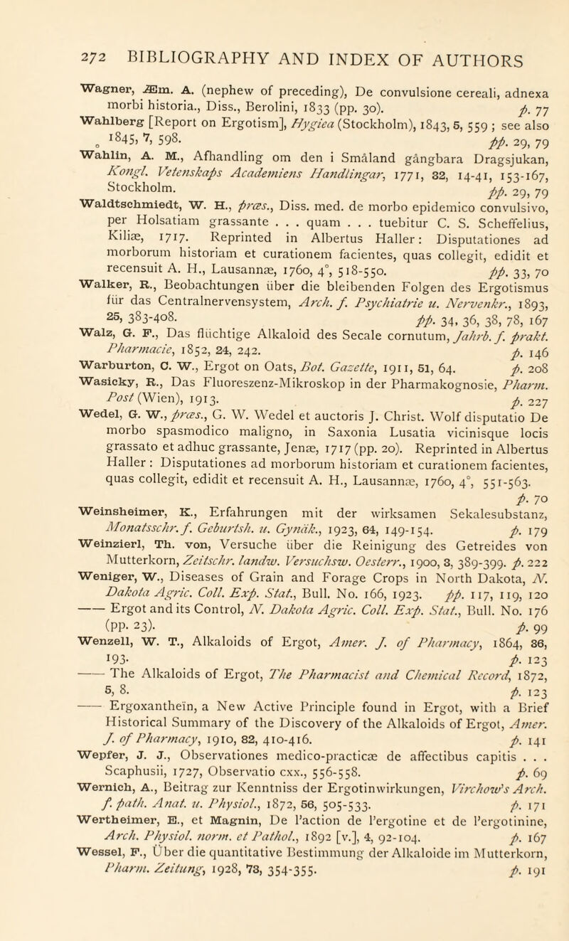 Wagner, iEm. A. (nephew of preceding), De convulsione cereali, adnexa morbi historia., Diss., Berolini, 1833 (pp. 30). ft. 77 Wahlberg [Report on Ergotism], Hygiea (Stockholm), 1843, 5, 559 ; see also 0 1 ^45» 7) 598. ftft. 29, 79 Wahlin, A. M., Afhandling om den i Sm&land gangbara Dragsjukan, Kongl. Vefenskafts Academiens Handlingar, 1771, 32, 14-41, 153-167, Stockholm. ftpm 2g> 79 Waldtschmiedt, W. H., ftrces., Diss. med. de morbo epidemico convulsivo, per Holsatiam grassante . . . quam . . . tuebitur C. S. Scheffelius, Kilice, x717. Reprinted in Albertus Haller: Disputationes ad morborum historiam et curationem facientes, quas collegit, edidit et recensuit A. H., Lausannae, 1760, 40, 518-550. ftp. 33, 70 Walker, R., Beobachtungen iiber die bleibenden Folgen des Ergotismus fiir das Centralnervensystem, Arch. f. Psychiatric u. Nervcnkr., 1893, 25, 383-408. _ ftft. 34, 36, 38, 78, 167 Walz, G. F., Das fhichtige Alkaloid des Secale cornutum, Jahrb. f. ftrakt. Pharmacie, 1852, 24, 242. p. 146 Warburton, C. W., Ergot on Oats, Bot. Gazette, 1911, 51, 64. ft. 208 Wasicky, R., Das Fluoreszenz-Mikroskop in der Pharmakognosie, Pharm. Post (Wien), 1913. /. 227 Wedel, G. W., prces., G. W. Wedel et auctoris J. Christ. Wolf disputatio De morbo spasmodico maligno, in Saxonia Lusatia vicinisque locis grassato et adhuc grassante, Jenae, 1717 (pp. 20). Reprinted in Albertus Haller : Disputationes ad morborum historiam et curationem facientes, quas collegit, edidit et recensuit A. H., Lausannae, 1760, 40, 551-563. ft. 70 Weinsheimer, K., Erfahrungen mit der wirksamen Sekalesubstanz, Monatsschr. f. Geburtsh. u. Gyndk., 1923, 64, 149-154. ft. 179 Weinzierl, Th. von, Versuche iiber die Reinigung des Getreides von Mutterkorn, Zcitschr. landw. Versuchsw. Oesterr., 1900, 3, 389-399. ft. 222 Weniger, W., Diseases of Grain and Forage Crops in North Dakota, N. Dakota Agnc. Coll. Exp. Stat., Bull. No. 166, 1923. ftp. 117, 119, 120 -Ergot and its Control, N. Dakota Agric. Coll. Exp. Stat., Bull. No. 176 (PP- 23). ft. 99 Wenzell, W. T., Alkaloids of Ergot, Amer. J. of Pharmacy, 1864, 36, !93- f. 123 -The Alkaloids of Ergot, The Pharmacist and Chemical Record, 1872, 5) 8. ft. 123 - Ergoxanthein, a New Active Principle found in Ergot, with a Brief Historical Summary of the Discovery of the Alkaloids of Ergot, Amer. J. of Pharmacy, 1910, 82, 410-416. ft. 141 Wepfer, J. J., Observationes medico-practicae de affectibus capitis . . . Scaphusii, 1727, Observatio cxx., 556-558. ft. 69 Wernich, A., Beitrag zur Kenntniss der Ergotinwirkungen, Virchow's Arch. f. path. Anat. u. Physiol., 1872, 56, 505-533. ft. 171 Wertheimer, E., et Magnin, De Paction de l’ergotine et de Pergotinine, Arch. Physiol, norm, ct Pathol., 1892 [v.], 4, 92-104. ft. 167 Wessel, F., Uber die quantitative Bestimmung der Alkaloide im Mutterkorn, Pharm. Zeitung, 1928, 73, 354-355. ft. 191