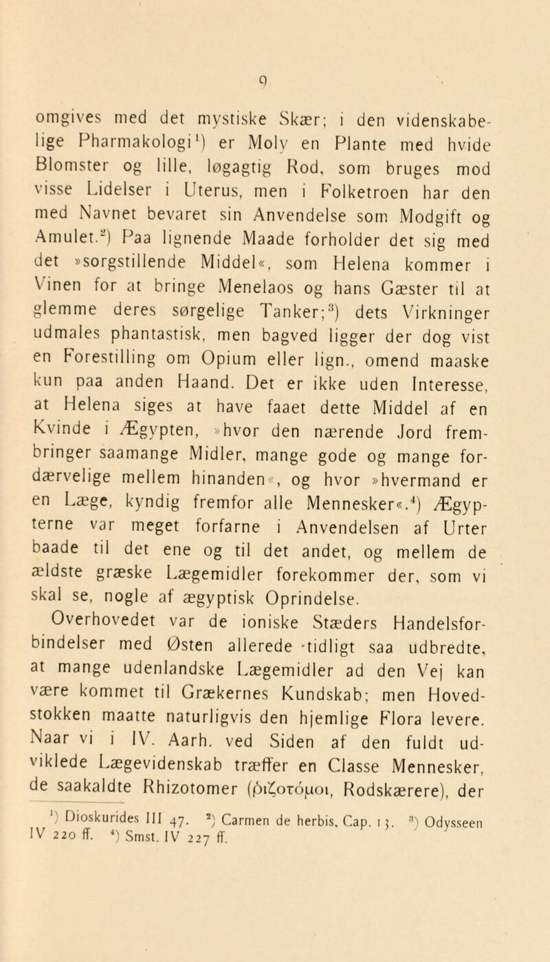 9 omgives med det mystiske Skær; i den videnskabe¬ lige Pharmak-ologi1) er Moly en Plante med hvide Blomster og lille, løgagtig Rod, som bruges mod visse Lidelser i Uterus, men i Folketroen har den med Navnet bevaret sin Anvendelse som Modgift og Amulet.8) Paa lignende Maade forholder det sig med det »sorgstillende Middel«, som Helena kommer i \ inen for at bringe Menelaos og hans Gæster til at glemme deres sørgelige Tanker;3) dets Virkninger udmales phantastisk, men bagved ligger der dog vist en horestilling om Opium eller lign., omend maaske kun paa anden Haand. Det er ikke uden Interesse, at Helena siges at have faaet dette Middel af en kvinde i Ægypten, »hvor den nærende Jord frem¬ bringer saamange Midler, mange gode og mange for¬ dærvelige mellem hinanden«, og hvor »hvermand er en Læge, kyndig fremfor alle Mennesker«.4) Ægyp¬ terne var meget forfarne i Anvendelsen af Urter baade til det ene og til det andet, og mellem de ældste græske Lægemidler forekommer der, som vi skal se, nogle af ægyptisk Oprindelse. Overhovedet var de ioniske Stæders Handelsfor¬ bindelser med Østen allerede -tidligt saa udbredte, at mange udenlandske Lægemidler ad den Vej kan være kommet til Grækernes Kundskab; men Hoved¬ stokken maatte naturligvis den hjemlige Flora levere. Naar vi i IV. Aarh. ved Siden af den fuldt ud¬ viklede Lægevidenskab træffer en Classe Mennesker, de saakaldte Rhizotomer (piiCotojuoi, Rodskærere), der IV 220 ff. 4) Smst. IV 227 ff.