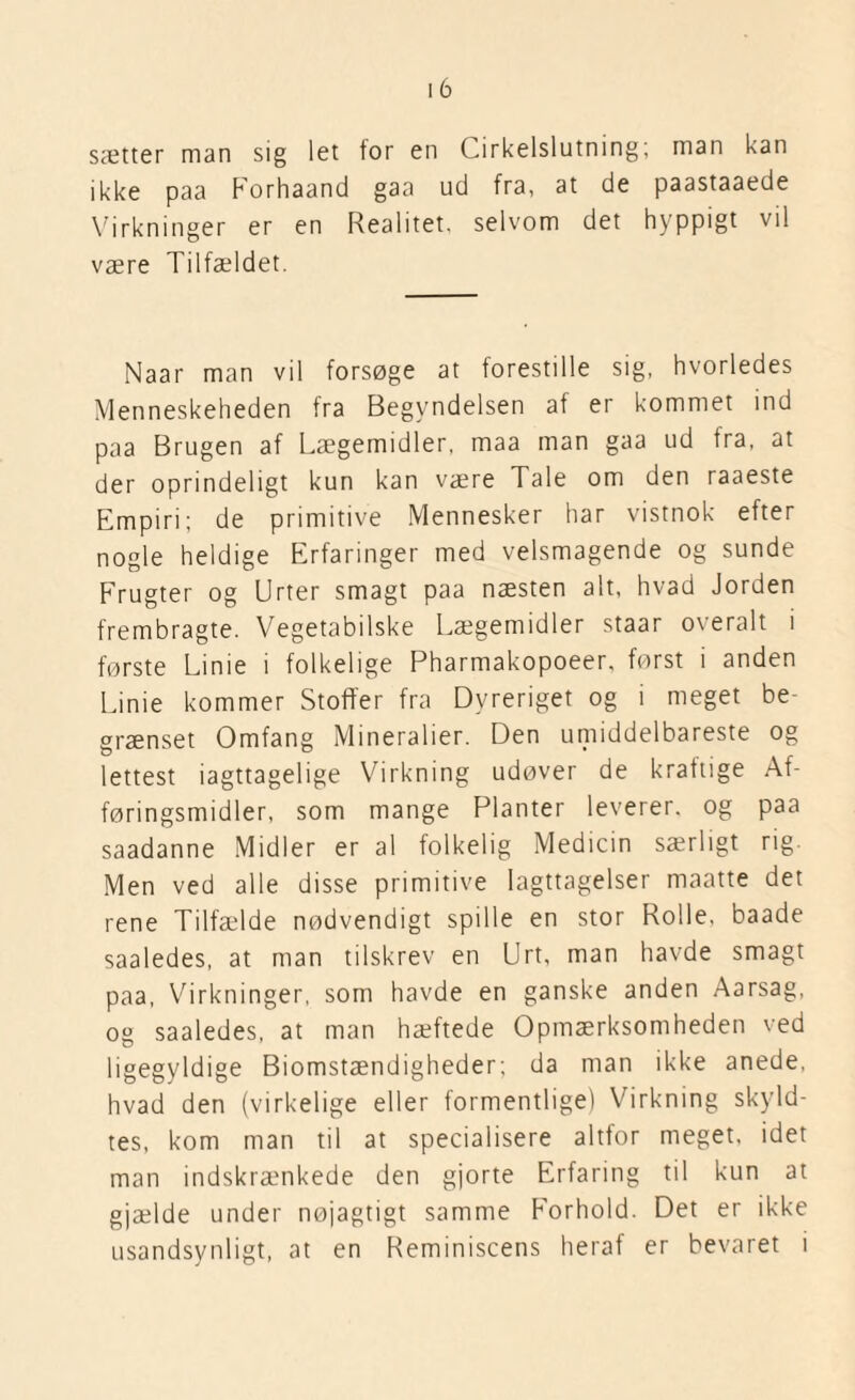 sætter man sig let tor en Cirkelslutning; man kan ikke paa Forhaand gaa ud fra, at de paastaaede Virkninger er en Realitet, selvom det hyppigt vil være Tilfældet. Naar man vil forsøge at forestille sig, hvorledes Menneskeheden fra Begyndelsen af er kommet ind paa Brugen af Lægemidler, maa man gaa ud fra, at der oprindeligt kun kan være Tale om den raaeste Empiri; de primitive Mennesker har vistnok efter nogle heldige Erfaringer med velsmagende og sunde Frugter og Urter smagt paa næsten alt, hvad Jorden frembragte. Vegetabilske Lægemidler staar overalt i første Lime i folkelige Pharmakopoeer, først i anden Linie kommer Stoffer fra Dyreriget og i meget be¬ grænset Omfang Mineralier. Den umiddelbareste og lettest iagttagelige Virkning udøver de kraftige Af¬ føringsmidler, som mange Planter leverer, og paa saadanne Midler er al folkelig Medicin særligt rig. Men ved alle disse primitive Iagttagelser maatte det rene Tilfælde nødvendigt spille en stor Rolle, baade saaledes, at man tilskrev en Urt, man havde smagt paa, Virkninger, som havde en ganske anden Aarsag, og saaledes, at man hæftede Opmærksomheden ved ligegyldige Biomstændigheder; da man ikke anede, hvad den (virkelige eller formentlige) Virkning skyld¬ tes, kom man til at specialisere altfor meget, idet man indskrænkede den gjorte Erfaring til kun at gjælde under nøjagtigt samme Forhold. Det er ikke