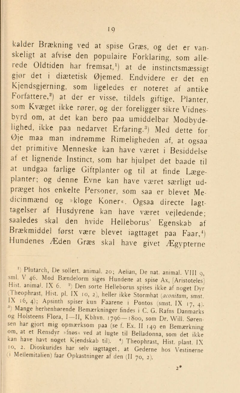 ■9 kalder Brækning ved at spise Græs, og det er van¬ skeligt at afvise den populaire Forklaring, som alle- iede Oldtiden har fremsat,1) at de instinctsmæssigt gjør det i diætetisk Øjemed. Endvidere er det en kjendsgjerning, som ligeledes er noteret af antike Forfattere,2) at der er visse, tildels giftige, Planter, som Kvæget ikke rører, og der foreligger sikre Vidnes¬ byrd om. at det kan bero paa umiddelbar Modbyde¬ lighed, ikke paa nedarvet Erfaring.3) Med dette for Øje maa man indrømme Rimeligheden af, at ogsaa det primitive .Menneske kan have været i Besiddelse af et lignende Instinet, som har hjulpet det baade til at undgaa farlige Giftplanter og til at finde Læge¬ planter; og denne Evne kan have været særligt ud¬ præget hos enkelte Personer, som saa er blevet Me- dicinmænd og »kloge Koner«. Ogsaa directe Iagt¬ tagelser af Husdyrene kan have været vejledende; saaledes skal den hvide Helleborus’ Egenskab af Brækmiddel først være blevet iagttaget paa Faar,4) Hundenes Æden Græs skal have givet Ægypterne Plutarch, De sollert. animal. 20; Aelian, De nat. ammal. VIII 9, sml. V 46. Mod Bændelorm siges Hundene at spise Ax, [Aristotelesi Hist. animal. IX 6. -’ Den sorte Helleborus spises ikke af noget Dyr I heophrast, Hist. pi. IX 10, 2), heller ikke Stormhat (,aconitum, smst. IX 16, 4); Apsinth spiser kun Faarene i Pontos (smst. IX 17, 4:. Mange herhenhørende Bemærkninger findes i C. G. Rafns Danmarks og Holsteens Flora, I—II, Kbhvn. 1796-1800, som Dr. Will. Søren¬ sen har gjort mig opmærksom paa (se f. Ex. II 149 en Bemærkning om, at et Rensdyr fnøs« ved at lugte til Belladonna, som det ikke kan have havt noget Kjendskab til). 4) Theophrast, Hist. plant. IX 10, 2. Dioskurides har selv iagttaget, at Gederne hos Vestinerne 1 Mellemitalien) faar Opkastninger af den (II 70, 2). 2*