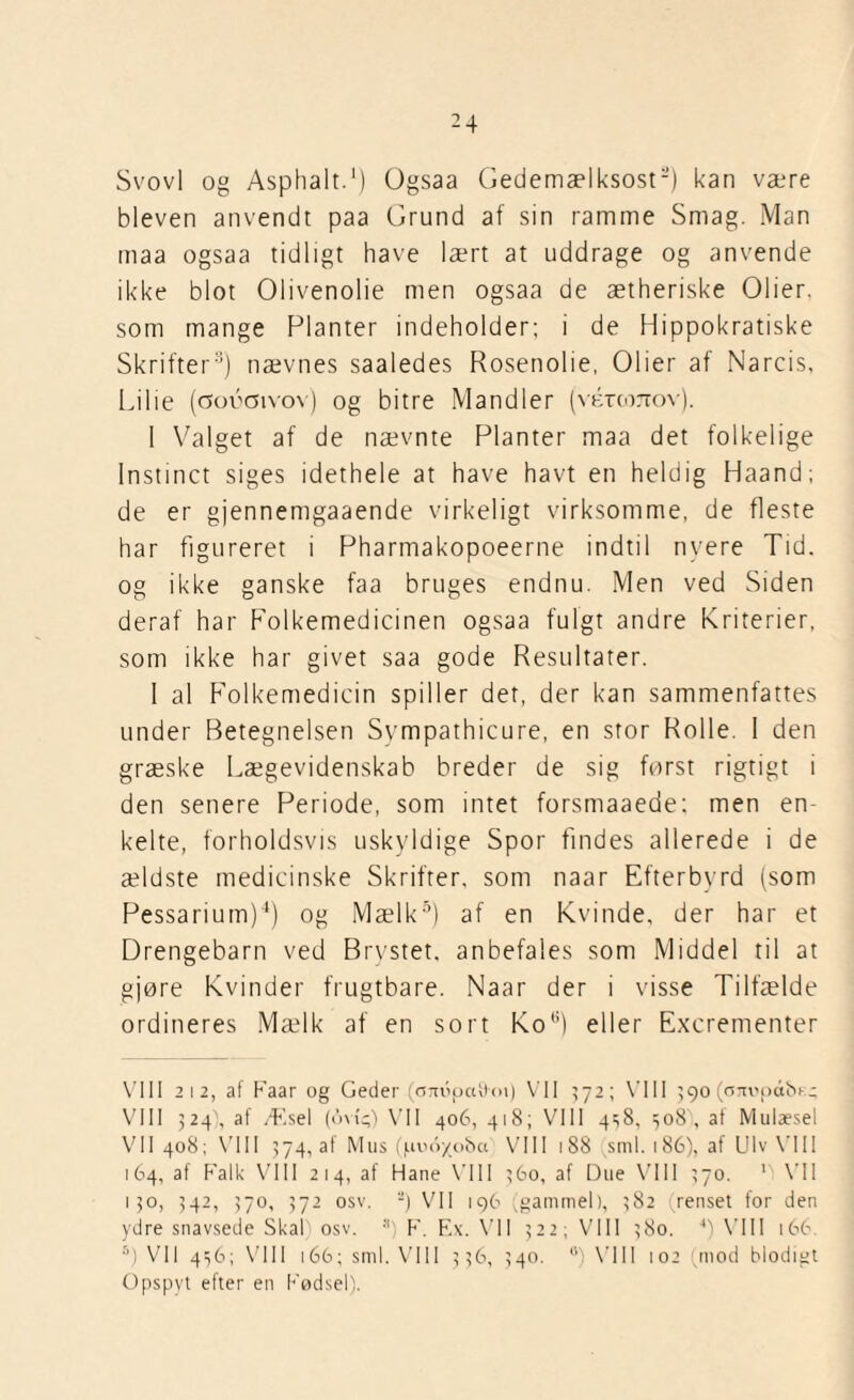 Svovl og Asphalt.1) Ogsaa Gedemælksost2) kan være bleven anvendt paa Grund af sin ramme Smag. Man maa ogsaa tidligt have lært at uddrage og anvende ikke blot Olivenolie men ogsaa de ætheriske Olier, som mange Planter indeholder; i de Hippokratiske Skrifter3) nævnes saaledes Rosenolie, Olier af Narcis, Li 1 ie (coécivov) og bitre Mandler (vércoTiov). I Valget af de nævnte Planter maa det folkelige Instinet siges idethele at have havt en heldig Haand; de er gjennemgaaende virkeligt virksomme, de fleste har figureret i Pharmakopoeerne indtil nyere Tid. og ikke ganske faa bruges endnu. Men ved Siden deraf har Folkemedicinen ogsaa fulgt andre Kriterier, som ikke har givet saa gode Resultater. I al Folkemedicin spiller det, der kan sammenfattes under Betegnelsen Sympathicure, en stor Rolle. I den græske Lægevidenskab breder de sig først rigtigt i den senere Periode, som intet forsmaaede; men en¬ kelte, forholdsvis uskyldige Spor findes allerede i de ældste medicinske Skrifter, som naar Efterbyrd (som Pessarium)4) og Mælk5) af en Kvinde, der har et Drengebarn ved Brystet, anbefales som Middel til at gjøre Kvinder frugtbare. Naar der i visse Tilfælde ordineres Mælk af en sort Kot;) eller Excrementer VIII 212, af Faar og Geder (om5pa9<n) VII 572; VIII 590 (cm'pålv - VIII 524), af Æsel (ov(^) VII 406, 418; VIII 4^8, 508 , af Mulæsel VII 408; VIII 574, af Mus (4100/08« VIII 188 sml. 186), af Ulv VIII 164, af Falk VIII 214, af Hane VIII 360, af Due VIII 270. V VII 150, 342, 370, 372 osv. -) VII 196 (gammel), 382 (renset for den ydre snavsede SkaF osv. s) F. Ex. VII 322; VIII 380. 4) VIII 166 5) VII 436; VIII 166; sml. VIII 336, 340. u) VIII io2 (mod blodigt Opspyt efter en Fødsel).