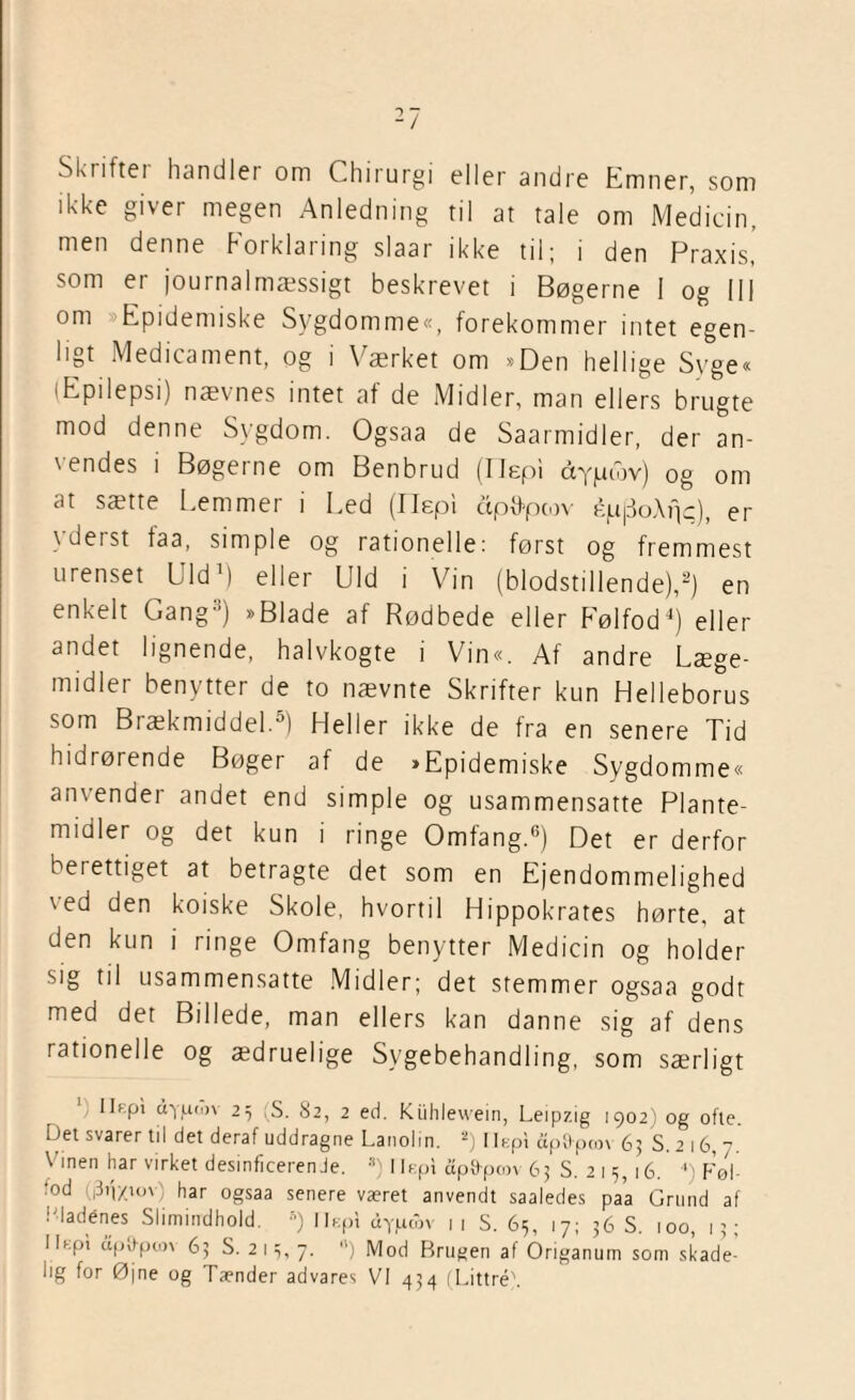 Skiiftei handlet om Chirurgi eller andre Emner, som ikke giver megen Anledning ril at tale om Medicin, men denne Forklaring slaar ikke til; i den Praxis, som er journalmæssigt beskrevet i Bøgerne I og 111 om Epidemiske Sygdomme«, forekommer intet egen¬ ligt Medicament, og i Værket om »Den hellige Syge« (Epilepsi) nævnes intet af de Midler, man ellers brugte mod denne Sygdom. Ogsaa de Saarmidler, der an¬ vendes i Bøgerne om Benbrud (Hep! ccypudv) og om at sætte Læm mer i Led (I lepi apttpcov éjufSoApc), er \ deist taa, simple og rationelle: først og fremmest urenset Uld1) eller Uld i Vin (blodstillende),2) en enkelt Gang11) »Blade af Rødbede eller Følfod4) eller andet lignende, halvkogte i Vin«. Af andre Læge¬ midler benytter de to nævnte Skrifter kun Helleborus som Brækmiddel.5) Heller ikke de fra en senere Tid hidrørende Bøger af de »Epidemiske Sygdomme« anvender andet end simple og usammensatte Plante¬ midler og det kun i ringe Omfang.6) Det er derfor berettiget at betragte det som en Ejendommelighed 1 ed den koiske Skole, hvortil Hippokrates hørte, at den kun i ringe Omfang benytter Medicin og holder sig til usammensatte Midler; det stemmer ogsaa godt med det Billede, man ellers kan danne sig af dens rationelle og ædruelige Sygebehandling, som særligt llKpi uyuojv 23 (S. 82, 2 ed. Kiihlewein, Leipzig 1902) og ofte. Det svarer til det deraf uddragne Lanolin. 2) Ilept ap&pcov 65 S. 2 16, 7. Vinen har virket desinficerende. s) 11epi ctp9-pcov 63 S. 215, 16. 4) Føl- •°d (|3i'|/u>\ har ogsaa senere været anvendt saaledes paa Grund af l'ladénes Slimindhold. 5) Ilcpi dypcov 11 S. 65, 17; 36 S. 100, 13; I lept upirpim 63 S. 2 13, 7. o) Mod Brugen af Origanum som skade¬