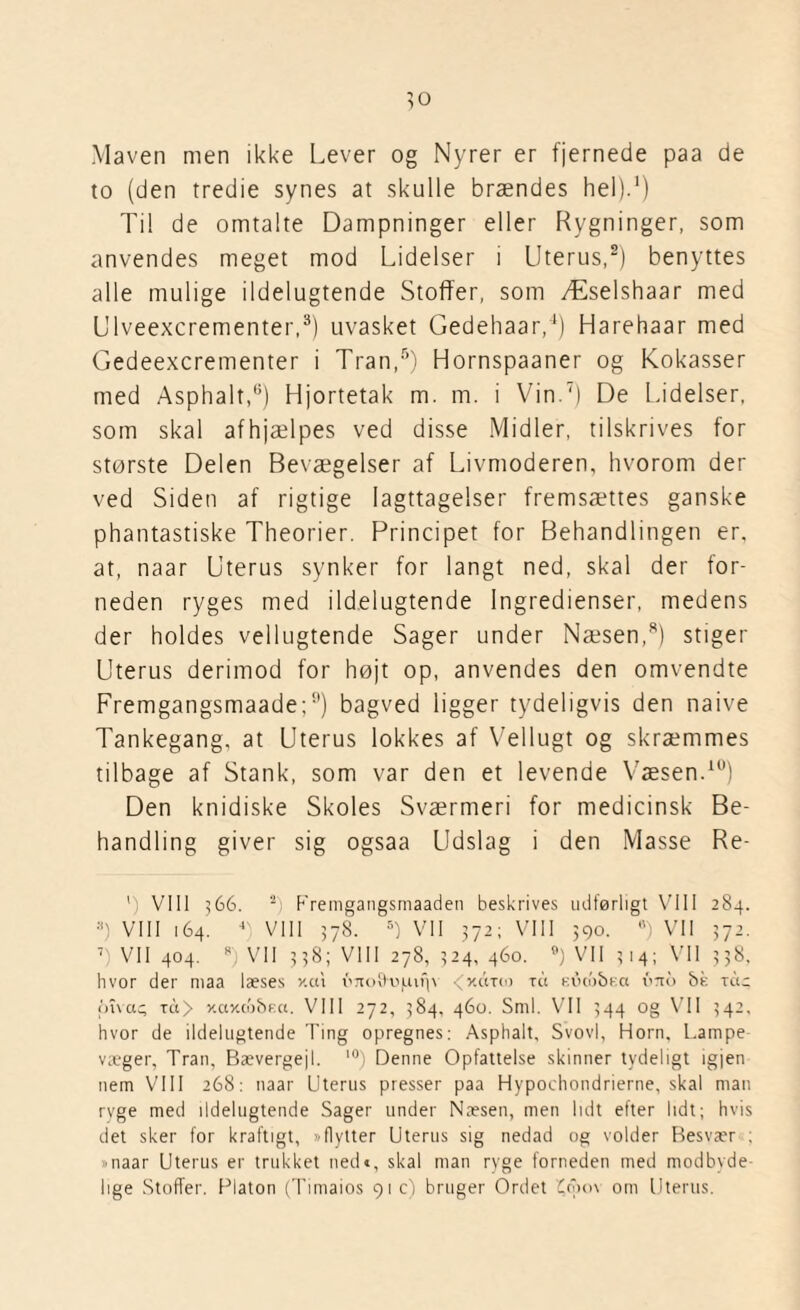 Maven men ikke Lever og Nyrer er fjernede paa de to (den tredie synes at skulle brændes hel).1) Til de omtalte Dampninger eller Rygninger, som anvendes meget mod Lidelser i Uterus,2) benyttes alle mulige ildelugtende Stoffer, som Æselshaar med Ulveexcrementer,3) uvasket Gedehaar,4) Harehaar med Gedeexcrementer i Tran,5) Hornspaaner og Kokasser med Asphalt,6) Hjortetak m. m. i Vin.7) De Lidelser, som skal afhjælpes ved disse Midler, tilskrives for største Delen Bevægelser af Livmoderen, hvorom der ved Siden af rigtige Iagttagelser fremsættes ganske phantastiske Theorier. Principet for Behandlingen er, at, naar Uterus synker for langt ned, skal der for¬ neden ryges med ildelugtende Ingredienser, medens der holdes vellugtende Sager under Næsen,8) stiger Uterus derimod for højt op, anvendes den omvendte Fremgangsmaade;0) bagved ligger tydeligvis den naive Tankegang, at Uterus lokkes af Vellugt og skræmmes tilbage af Stank, som var den et levende Væsen.10) Den knidiske Skoles Sværmeri for medicinsk Be¬ handling giver sig ogsaa Udslag i den Masse Re- ') VIII 566. s) Fremgangsmaaden beskrives udførligt VIII 284. ;i) VIII 164. 4 VIII 578. 5) VII 372; VIII 390. 8) Vil 372. 7 VII 404. *) VII 338; VIII 278, 324, 460. B) VII ? 14; VII 338. hvor der maa læses xcu o7to9oluif|\ < xcrrw tu eucobra bnb f>é ret c jtfvac; ret> xaxo'j&F.a. VIII 272, 384, 460. Sml. VII 344 og VII 342, hvor de ildelugtende Ting opregnes: Asphalt, Svovl, Horn. Lampe væger, Tran, Bævergejl. I0) Denne Opfattelse skinner tydeligt igjen nem VIII 268: naar Uterus presser paa Hypochondrierne, skal man rvge med ildelugtende Sager tinder Næsen, men lidt efter lidt; hvis det sker for kraftigt, »flytter Uterus sig nedad og volder Besvær . »naar Uterus er trukket ned«, skal man ryge forneden med modbyde lige Stoffer. Flaton (Timaios 91 c) bruger Ordet £ci>o\ om Uterus.