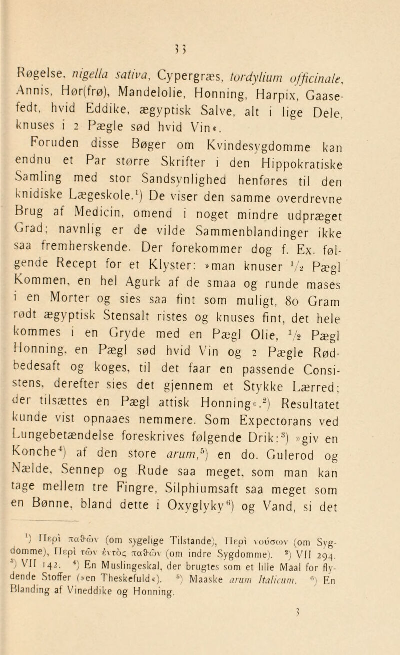 Røgelse, nigella sativa, Cypergræs, tordylium officinale, -Annis, Hør(frø), Mandelolie, Honning, Harpix, Gaase- fedt, hvid Eddike, ægyptisk Salve, alt i lige Dele, knuses i 2 Pægle sød hvid Vin«. Foruden disse Bøger om Kvindesygdomme kan endnu et Par større Skrifter i den Hippokratiske Samling med stor Sandsynlighed henføres til den knidiske Lægeskole.1) De viser den samme overdrevne Brug at Medicin, omend i noget mindre udpræget Grad; navnlig er de vilde Sammenblandinger ikke saa fremherskende. Der forekommer dog f. Ex. føl¬ gende Recept for et Klyster: »man knuser 7* Pægl Kommen, en hel Agurk af de smaa og runde mases i en Morter og sies saa fint som muligt, 80 Gram rødt ægyptisk Stensalt ristes og knuses fint, det hele kommes i en Gryde med en Pægl Olie, Vs Pægl Honning, en Pægl sød hvid Vin og 2 Pægle Rød¬ bedesaft og koges, til det faar en passende Consi- stens, deretter sies det gjennem et Stykke Lærred; der tilsættes en Pægl attisk Honning«.2) Resultatet kunde vist opnaaes nemmere. Som Expectorans ved Lungebetændelse foreskrives følgende Drik:3) »giv en Konchef) at den store arum,s) en do. Gulerod og Nælde, Sennep og Rude saa meget, som man kan tage mellem tre Fingre, Silphiumsaft saa meget som en Bønne, bland dette i OxvglykyH) og Vand, si det ') Ilfipt Ttavhln (om sygelige Tilstande), llepi vouomv (om Syg¬ domme), Ilspi ton évto<; Tra&røv (om indre Sygdomme). s) VII 294.  VII 142. 4) En Muslingeskal, der brugtes som et Idle Maal for fly¬ dende Stoffer (»en (Teskefuld«), B) Maaske arum Italicum. °) En Blanding af Vineddike og Honning.