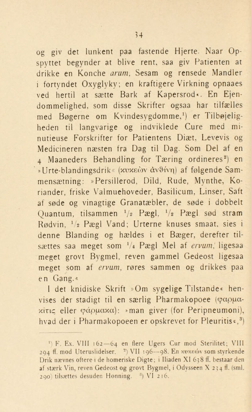 og giv det lunkent paa fastende Hjerte. Naar Op- spyttet begynder at blive rent, saa giv Patienten at drikke en Konche arum, Sesam og rensede Mandler i fortyndet Oxyglyky; en kraftigere Virkning opnaaes ved hertil at sætte Bark af Kapersrod«. En Ejen¬ dommelighed, som disse Skrifter ogsaa har tilfælles med Bøgerne om Kvindesygdomme,1) er Tilbøjelig¬ heden til langvarige og indviklede Cure med mi- nutieuse Forskrifter for Patientens Diæt, Levevis og Medicineren næsten fra Dag til Dag. Som Del af en 4 Maaneders Behandling for Tæring ordineres2) en »Urte-blandingsdrik« (xoxecov ctvfMvp) af følgende Sam¬ mensætning: »Persillerod, Dild, Rude, Mynthe, Ko¬ riander, friske Valmuehoveder, Basilicum. Linser, Saft af søde og vinagtige Granatæbler, de søde i dobbelt Quantum, tilsammen Va Pægl, 7a Pægl sød stram Rødvin, 72 Pægl Vand; Urterne knuses smaat. sies i denne Blanding og hældes i et Bæger, derefter til¬ sættes saa meget som l/i Pægl Mel af ervum, ligesaa meget grovt Bygmel, reven gammel Gedeost ligesaa meget som af ervum, røres sammen og drikkes paa en Gang.« 1 det knidiske Skrift »Om sygelige Tilstande« hen¬ vises der stadigt til en særlig Pharmakopoee (cpappa- xirtc eller cpdppaxa): »man giver (for Peripneumoni), hvad der i Pharmakopoeen er opskrevet for Pleuritis«,3) ') F. E.\. VIII 162—64 en tiere Ugers Cur mod Sterilitet; VIII 294 ff. mod Uteruslidelser. -) VII 196—98. En xoxEun som styrkende Drik nævnes oftere 1 de homeriske Digte; i lliaden XI 6}8 ff. hestaar den af stærk Vin, reven Gedeost og grovt Bygmel, i Odysseen X 2^4 ff. (sml. 290) tilsættes desuden Honning. :l) VI 216.
