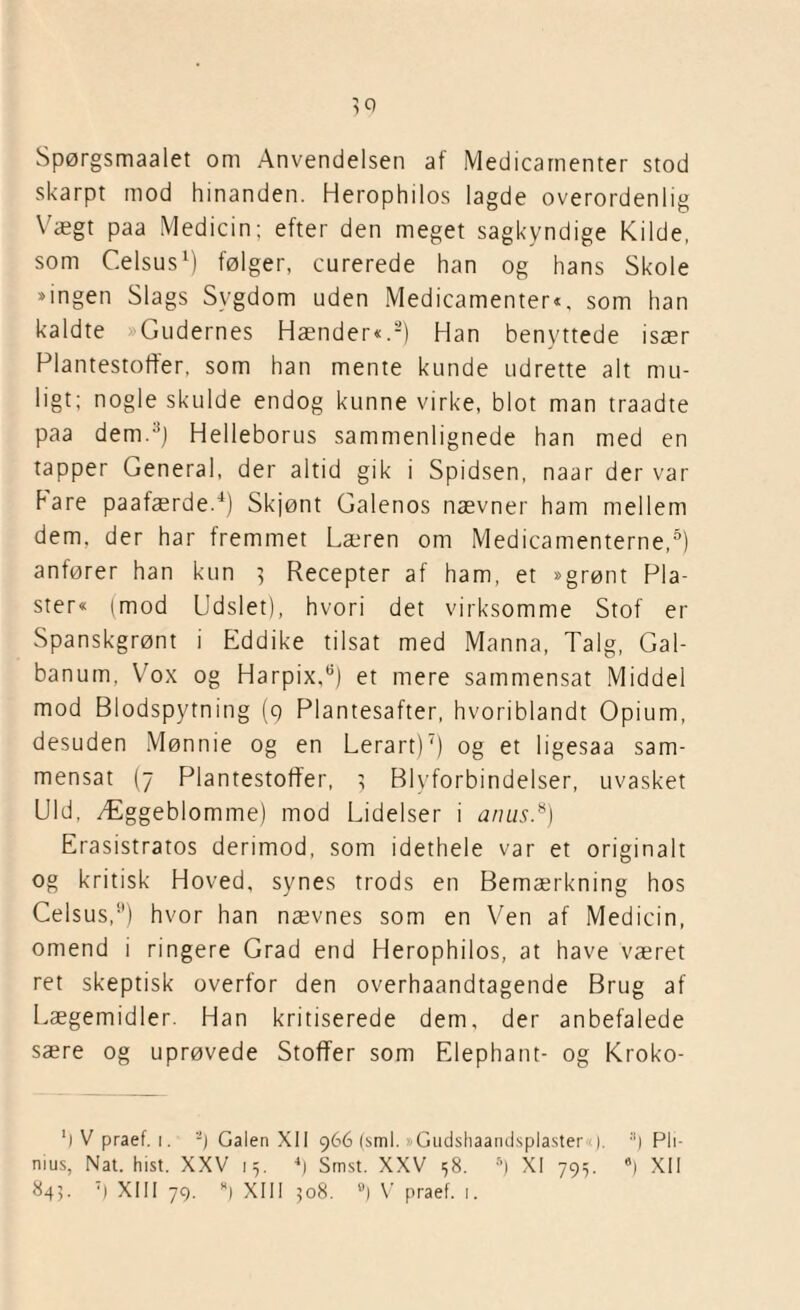 Spørgsmaalet om Anvendelsen af Medicarnenter stod skarpt mod hinanden. Herophilos lagde overordenlig Vægt paa Medicin; efter den meget sagkyndige Kilde, som C.elsus1) følger, curerede han og hans Skole »ingen Slags Sygdom uden Medicarnenter«, som han kaldte Gudernes Hænder«.2) Han benyttede især Plantestoffer, som han mente kunde udrette alt mu¬ ligt; nogle skulde endog kunne virke, blot man traadte paa dem.3) Helleborus sammenlignede han med en tapper General, der altid gik i Spidsen, naar der var bare paafærde.4) Skjønt Galenos nævner ham mellem dem, der har fremmet Læren om Medicamenterne,5) anfører han kun 3 Recepter af ham, et »grønt Pla¬ ster« (mod Udslet), hvori det virksomme Stof er Spanskgrønt i Eddike tilsat med Manna, Talg, Gal- banum, Vox og Harpix,9) et mere sammensat Middel mod Blodspytning (9 Plantesafter, hvoriblandt Opium, desuden Mønnie og en Lerart)7) og et ligesaa sam¬ mensat (7 Plantestoffer, 5 Blyforbindelser, uvasket Uld, Æggeblomme) mod Lidelser i anus.8) Erasistratos derimod, som idethele var et originalt og kritisk Hoved, synes trods en Bemærkning hos Celsus,9) hvor han nævnes som en Ven af Medicin, omend i ringere Grad end Herophilos, at have været ret skeptisk overfor den overhaandtagende Brug af Lægemidler. Han kritiserede dem, der anbefalede sære og uprøvede Stoffer som Elephant- og Kroko- ') V praef. i. '-) Galen XII 966 (sml. »Gudshaandsplaster <). Pli- nius, Nat. hist. XXV 15. 4) Smst. XXV 58. s) XI 795. 8) XII 845. ‘) XIII 79. ) XIII 508. B) V praef. 1.