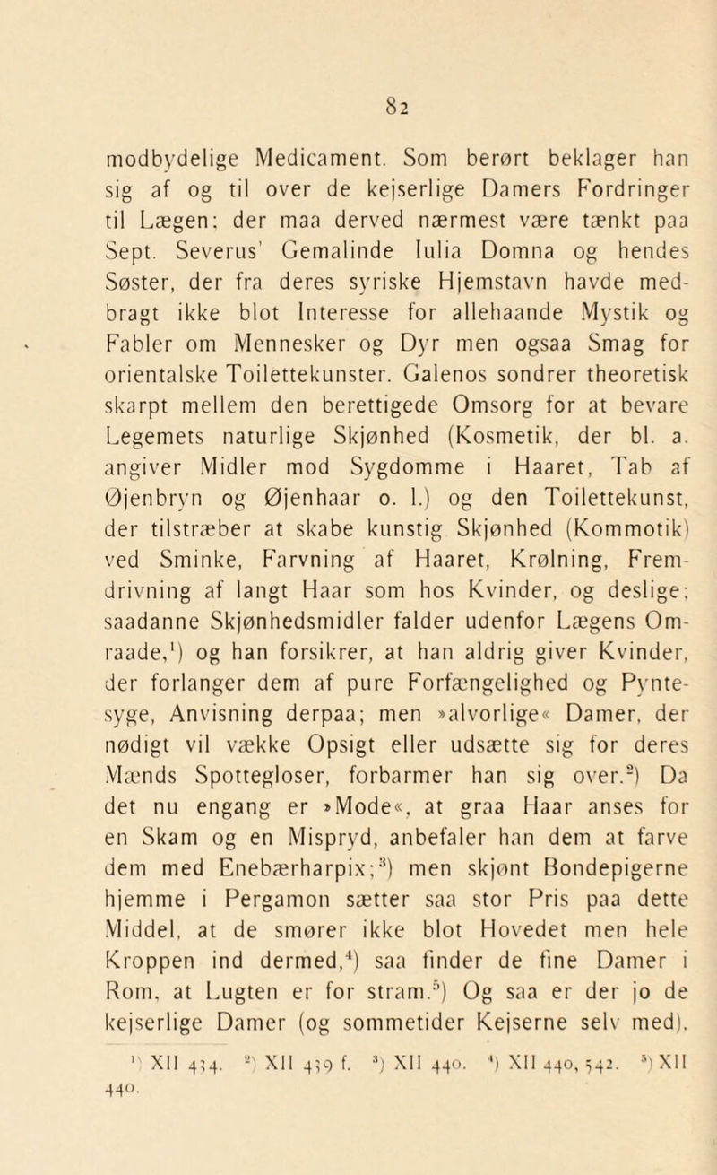modbydelige Medicament. Som berørt beklager han sig af og til over de kejserlige Damers Fordringer til Lægen; der maa derved nærmest være tænkt paa Sept. Severus’ Gemalinde Iulia Domna og hendes Søster, der fra deres syriske Hjemstavn havde med¬ bragt ikke blot Interesse for allehaande Mystik og Fabler om Mennesker og Dyr men ogsaa Smag for orientalske Toilettekunster. Galenos sondrer theoretisk skarpt mellem den berettigede Omsorg for at bevare Legemets naturlige Skjønhed (Kosmetik, der bl. a. angiver Midler mod Sygdomme i Haaret, Tab af Øjenbryn og Øjenhaar o. 1.) og den Toilettekunst, der tilstræber at skabe kunstig Skjønhed (Kommotik) ved Sminke, Farvning af Haaret, Krølning, Frem- drivning af langt Haar som hos Kvinder, og deslige; saadanne Skønhedsmidler falder udenfor Lægens Om- raade,1) og han forsikrer, at han aldrig giver Kvinder, der forlanger dem af pure Forfængelighed og Pynte¬ syge, Anvisning derpaa; men »alvorlige« Damer, der nødigt vil vække Opsigt eller udsætte sig for deres Mænds Spottegloser, forbarmer han sig over.2) Da det nu engang er »Mode«, at graa Haar anses for en Skam og en Mispryd, anbefaler han dem at farve dem med Enebærharpix;3) men sk jont Bondepigerne hjemme i Pergamon sætter saa stor Pris paa dette Middel, at de smører ikke blot Hovedet men hele Kroppen ind dermed,4) saa finder de fine Damer i Rom, at Lugten er for stram.5) Og saa er der jo de kejserlige Damer (og sommetider Kejserne selv med), y xn 434. 2) xn 4?9 f. ■) XII440. *) XII440,542. D XII 440.