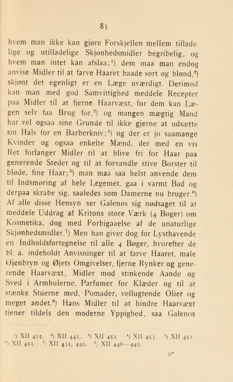 8? hvem man ikke kan gjøre Forskjellen mellem tillade¬ lige og utilladelige Skjønhedsmidler begribelig, og hvem man intet kan afslaa;1) dem maa man endog anvise Midler til at farve Haaret baade sort og blond,2) skjont det egenligt er en Læge uværdigt. Derimod kan man med god Samvittighed meddele Recepter paa Midler til at fjerne Haarvæxt. for dem kan Læ¬ gen selv taa Brug for,3) og mangen mægtig Mand har vel ogsaa sine Grunde til ikke gjerne at udsætte sin Hals for en Barberkniv;1) og der er jo saamange Kvinder og ogsaa enkelte Mænd, der med en vis Ret forlanger Midler til at blive fri for Haar paa generende Steder og til at forvandle stive Børster til bløde, fine Haar;5) man maa saa helst anvende dem til Indsmøring af hele Legemet, gaa i varmt Bad og derpaa skrabe sig, saaledes som Damerne nu bruger.'5) At alle disse Hensyn ser Galenos sig nødsaget til at meddele Uddrag af Kritons store Værk (4 Bøger) om Kosmetika, dog med Forbigaaelse af de unaturlige Skjønhedsmidler.7) Men han giver dog for Lysthavende en Indholdsfortegnelse til alle 4 Bøger, hvorefter de bl. a. indeholdt Anvisninger til at farve Haaret, male Øjenbryn og Øjets Omgivelser, fjerne Rynker og gene¬ rende Haarvæxt, Midler mod stinkende Aande og Sved i Armhulerne, Parfumer for Klæder og til at stænke Stuerne med, Pomader, vellugtende Olier og meget andet.3) Hans Midler til at hindre Haarvæxt tjener tildels den moderne Yppighed, saa Galenos ') XII 455. 2| XII 445. a) XII 452. 4) XII 453. 5) XII 441. ,ll XII 45,. 7 XII 455, 449. B) XII 446—449. 6*