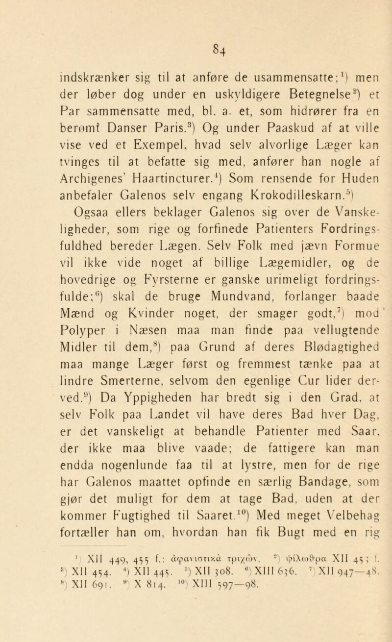 §4 indskrænker sig til at anføre de usammensatte;1) men der løber dog under en uskyldigere Betegnelse2) et Par sammensatte med, bl. a. et, som hidrører fra en berømf Danser Paris.3) Og under Paaskud af at ville vise ved et Exempel. hvad selv alvorlige Læger kan tvinges til at befatte sig med, anfører han nogle af Archigenes’ Haartincturer.4) Som rensende for Huden anbefaler Galenos selv engang Krokodilleskarn.5) Ogsaa ellers beklager Galenos sig over de Vanske¬ ligheder, som rige og forfinede Patienters Fordrings- fuldhed bereder Lægen. Selv Folk med jævn Formue vil ikke vide noget af billige Lægemidler, og de hovedrige og Fyrsterne er ganske urimeligt fordrings¬ fulde;*1) skal de bruge Mundvand, forlanger baade Mænd og Kvinder noget, der smager godt,7) mod Polyper i Næsen maa man finde paa vellugtende Midler til dem,8) paa Grund af deres Blødagtighed maa mange Læger først og fremmest tænke paa at lindre Smerterne, selvom den egenlige Cur lider der¬ ved.1’) Da Yppigheden har bredt sig i den Grad. at selv Folk paa Landet vil have deres Bad hver Dag, er det vanskeligt at behandle Patienter med Saar, der ikke maa blive vaade; de fattigere kan man endda nogenlunde faa til at lystre, men for de rige har Galenos maattet opfinde en særlig Bandage, som gjør det muligt for dem at tage Bad, uden at der kommer Fugtighed til Saaret.11') Med meget Velbehag fortæller han om, hvordan han fik Bugt med en rig 1 XII 449, 455 f.: acpctvicmxu rpi/t'jv s) i^iXtotlpa XII 45; i. 8) XII 454. 4) XII 445. 5) XII 408. 8) XIII 656. A XII 947—44