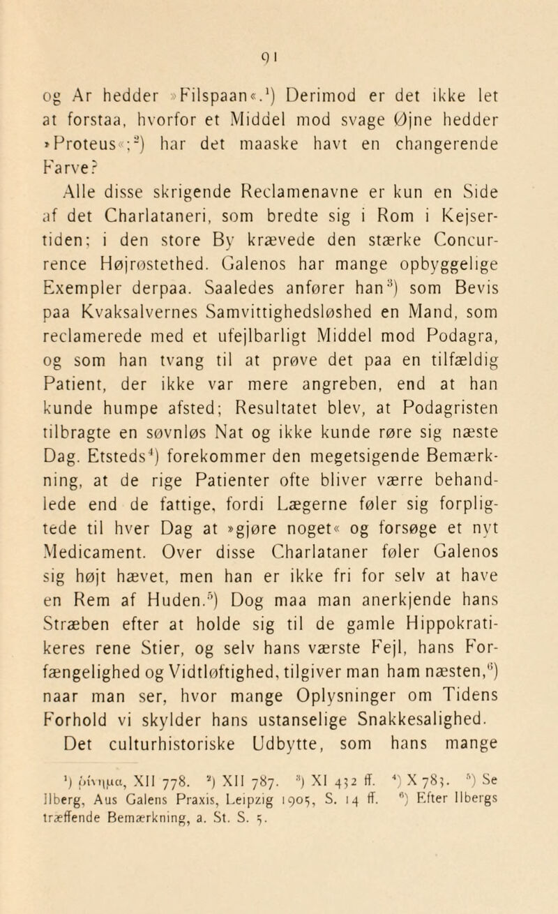 og Ar hedder »Filspaan«.1) Derimod er det ikke let at forstaa, hvorfor et Middel mod svage Øjne hedder »Proteus«;2) har det maaske havt en changerende Farver Alle disse skrigende Reclamenavne er kun en Side af det Charlatanen, som bredte sig i Rom i Kejser¬ tiden; i den store By krævede den stærke Concur- rence Højrøstethed. Galenos har mange opbyggelige Exempler derpaa. Saaledes anfører han3) som Bevis paa Kvaksalvernes Samvittighedsløshed en Mand, som reclamerede med et ufejlbarligt Middel mod Podagra, og som han tvang til at prøve det paa en tilfældig Patient, der ikke var mere angreben, end at han kunde humpe afsted; Resultatet blev, at Podagristen tilbragte en søvnløs Nat og ikke kunde røre sig næste Dag. Etsteds4) forekommer den megetsigende Bemærk¬ ning, at de rige Patienter ofte bliver værre behand¬ lede end de fattige, fordi Lægerne føler sig forplig¬ tede til hver Dag at »gjøre noget« og forsøge et nyt Medicament. Over disse Charlataner føler Galenos sig højt hævet, men han er ikke fri for selv at have en Rem af Huden.5) Dog maa man anerkjende hans Stræben efter at holde sig til de gamle Hippokrati- keres rene Stier, og selv hans værste Fejl, hans For¬ fængelighed og Vidtløftighed, tilgiver man ham næsten,3) naar man ser, hvor mange Oplysninger om Tidens Forhold vi skylder hans ustanselige Snakkesalighed. Det culturhistoriske Udbytte, som hans mange ') ptvuiaa, XII 778. *) XII 787. :i) XI 452 tf. 4) X 785. 6) Se Ilberg, Aus Galens Praxis, Leipzig 1901;, S. 14 tf. *) Efter Ilbergs træffende Bemærkning, a. St. S. 5.
