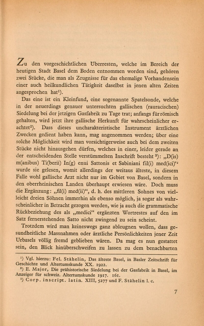 jL<m den vorgeschichtlichen Überresten, welche im Bereich der heutigen Stadt Basel dem Boden entnommen worden sind, gehören zwei Stücke, die man als Zeugnisse für das ehemalige Vorhandensein einer auch heilkundlichen Tätigkeit daselbst in jenen alten Zeiten angesprochen hat1). Das eine ist ein Kleinfund, eine sogenannte Spatelsonde, welche in der neuerdings genauer untersuchten gallischen (rauracischen) Siedelung bei der jetzigen Gasfabrik zu Tage trat; anfangs für römisch gehalten, wird jetzt ihre gallische Herkunft für wahrscheinlicher er¬ achtet2). Dass dieses uncharakteristische Instrument ärztlichen Zwecken gedient haben kann, mag angenommen werden; über eine solche Möglichkeit wird man vorsichtigerweise auch bei dem zweiten Stücke nicht hinausgehen dürfen, welches in einer, leider gerade an der entscheidenden Stelle verstümmelten Inschrift besteht 3): ,,D(is) m(anibus) Ti(berii) In(g) enui Sattonis et Sabiniani fil(i) med(ici)‘c wurde sie gelesen, womit allerdings der weitaus älteste, in diesem Falle wohl gallische Arzt nicht nur im Gebiet von Basel, sondern in den oberrheinischen Landen überhaupt erwiesen wäre. Doch muss die Ergänzung: ,,fil(i) med(ii)“, d. h. des mittleren Sohnes von viel¬ leicht dreien Söhnen immerhin als ebenso möglich, ja sogar als wahr¬ scheinlicher in Betracht gezogen werden, wie ja auch die grammatische Rückbeziehung des als „medici“ ergänzten Wortrestes auf den im Satz fernerstehenden Satto nicht zwingend zu sein scheint. Trotzdem wird man keineswegs ganz ableugnen wollen, dass ge¬ sundheitliche Massnahmen oder ärztliche Persönlichkeiten jener Zeit Urbasels völlig fremd geblieben wären. Da mag es nun gestattet sein, den Blick hinüberschweifen zu lassen zu dem benachbarten 0 Vgl. hierzu: Fel. Stähelin, Das älteste Basel, in Basler Zeitschrift für Geschichte und Altertumskunde XX. 1922. 2) E. Major, Die prähistorische Siedelung bei der Gasfabrik in Basel, im Anzeiger für Schweiz. Altertumskunde 1917. 161. 3) Corp. inscript. latin. XIII, 5277 und F. Stähelin 1. c.