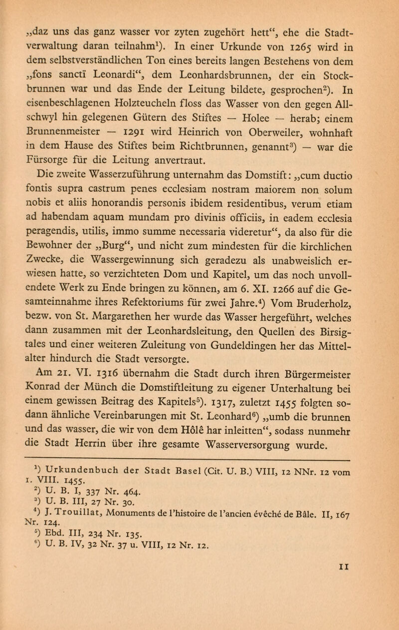 „daz uns das ganz wasser vor zyten zugehört hett“, ehe die Stadt¬ verwaltung daran teilnahm1). In einer Urkunde von 1265 wird in dem selbstverständlichen Ton eines bereits langen Bestehens von dem „fons sancti Leonardi“, dem Leonhardsbrunnen, der ein Stock¬ brunnen war und das Ende der Leitung bildete, gesprochen2). In eisenbeschlagenen Holzteucheln floss das Wasser von den gegen All- schwyl hin gelegenen Gütern des Stiftes — Elolee — herab; einem Brunnenmeister — 1291 wird Heinrich von Oberweiler, wohnhaft in dem Hause des Stiftes beim Richtbrunnen, genannt3) — war die Fürsorge für die Leitung anvertraut. Die zweite Wasserzuführung unternahm das Domstift: „cum ductio fontis supra castrum penes ecclesiam nostram maiorem non solum nobis et aliis honorandis personis ibidem residentibus, verum etiam ad habendam aquam mundam pro divinis officiis, in eadem ecclesia peragendis, utilis, immo summe necessaria videretur“, da also für die Bewohner der „Burg“, und nicht zum mindesten für die kirchlichen Zwecke, die Wassergewinnung sich geradezu als unabweislich er¬ wiesen hatte, so verzichteten Dom und Kapitel, um das noch unvoll¬ endete Werk zu Ende bringen zu können, am 6. XI. 1266 auf die Ge¬ samteinnahme ihres Refektoriums für zwei Jahre.4) Vom Bruderholz, bezw. von St. Margarethen her wurde das Wasser hergeführt, welches dann zusammen mit der Leonhardsleitung, den Quellen des Birsig- tales und einer weiteren Zuleitung von Gundeldingen her das Mittel- alter hindurch die Stadt versorgte. Am 21. VI. 1316 übernahm die Stadt durch ihren Bürgermeister Konrad der Münch die Domstiftleitung zu eigener Unterhaltung bei einem gewissen Beitrag des Kapitels5). 1317, zuletzt 1455 folgten so¬ dann ähnliche Vereinbarungen mit St. Leonhard6) „umb die brunnen und das wasser, die wir von dem Hole har inleitten“, sodass nunmehr die Stadt Herrin über ihre gesamte Wasserversorgung wurde. J) Urkundenbuch der Stadt Basel (Cit. U. B.) VIII, 12 NNr. 12 vom 1. VIII. 1455. 2) U. B. I, 337 Nr. 464. 3) U. B. III, 27 Nr. 30. J) L Trouillat, Monuments de l’histoire de l’ancien eveche de Bäle. II, 167 Nr. 124. 6) Ebd. III, 234 Nr. 135. ®) U. B. IV, 32 Nr. 37 u. VIII, 12 Nr. 12.