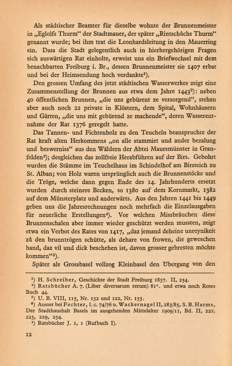 Als städtischer Beamter für dieselbe wohnte der Brunnenmeister in „Eglolfs Thurm“ der Stadtmauer, der später „Rintschüchs Thurm“ genannt wurde; bei ihm trat die Leonhardsleitung in den Mauerring ein. Dass die Stadt gelegentüch auch in hierhergehörigen Fragen sich auswärtigen Rat einholte, erweist uns ein Briefwechsel mit dem benachbarten Freiburg i. Br., dessen Brunnenmeister sie 1407 erbat und bei der Heimsendung hoch verdankte1). Den grossen Umfang des jetzt städtischen Wasserwerkes zeigt eine Zusammenstellung der Brunnen aus etwa dem Jahre 14432): neben 40 öffentlichen Brunnen, „die uns gebürent ze versorgend“, stehen aber auch noch 22 private in Klöstern, dem Spital, Wohnhäusern und Gärten, „die uns mit gebürend ze machende“, deren Wasserent¬ nahme der Rat 1376 geregelt hatte. Das Tannen- und Fichtenholz zu den Teucheln beanspruchte der Rat kraft alten Herkommens „on alle stammiet und ander bezalung und beswerniss“ aus den Wäldern der Abtei Maursmünster in Gran- felden3); desgleichen das zollfreie Herabführen auf der Birs. Gebohrt wurden die Stämme im Teuchelhaus im Schindelhof am Birsteich zu St. Alban; von Holz waren ursprünglich auch die Brunnenstöcke und die Tröge, welche dann gegen Ende des 14. Jahrhunderts ersetzt wurden durch steinere Becken, so 1380 auf dem Kornmarkt, 1382 auf dem Münsterplatz und anderwärts. Aus den Jahren 1441 bis 1449 geben uns die Jahresrechnungen noch mehrfach die Einzelausgaben für neuerliche Erstellungen4). Vor welchen Missbräuchen diese Brunnenschalen aber immer wieder geschützt werden mussten, zeigt etwa ein Verbot des Rates von 1417, „daz jemand deheine unreynikeit zü den brunntrögen schütte, als dehare von frowen, die geweschen hand, daz vil und dick beschehen ist, davon grosser gebresten möchte kommen“5 6). Später als Grossbasel vollzog Kleinbasel den Übergang von den H. Schreiber, Geschichte der Stadt Freiburg 1857. II, 254. 2) Ratsbücher A. 7. (Liber diversarum rerum) 8ix. und etwa noch Rotes Buch 44. 3) U. B. VIII, 115, Nr. 152 und 122, Nr. 155. 4) Ausser bei Fechter, 1. c. 74/76 u. Wackernagel II, 283/85, S.B. Harms, Der Stadthaushalt Basels im ausgehenden Mittelalter 1909/11, Bd. II, 222, 225, 229, 254. 6) Ratsbücher J. 1, 1 (Rufbuch I).