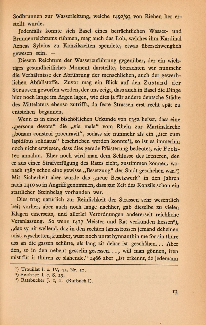 Sodbrunnen zur Wasserleitung, welche 1492/93 von Riehen her er¬ stellt wurde. Jedenfalls konnte sich Basel eines beträchtüchen Wasser- und Brunnenreichtums rühmen, mag auch das Lob, welches ihm Kardinal Aeneas Sylvius zu Konzilszeiten spendete, etwas überschwenglich gewesen sein. — Diesem Reichtum der Wasserzuführung gegenüber, der ein wich¬ tiges gesundheitliches Moment darstellte, betrachten wir nunmehr die Verhältnisse der Abführung der menschlichen, auch der gewerb¬ lichen Abfallstoffe. Zuvor mag ein Blick auf den Zustand der Strassen geworfen werden, der uns zeigt, dass auch in Basel die Dinge hier noch lange im Argen lagen, wie dies ja für andere deutsche Städte des Mittelaters ebenso zutrifft, da feste Strassen erst recht spät zu entstehen begannen. Wenn es in einer bischöflichen Urkunde von 1352 heisst, dass eine „persona devota“ die „via mala“ vom Rhein zur Martinskirche „bonam construi procuravit“, sodass sie nunmehr als ein „iter cum lapidibus solidatus“ beschrieben werden konnte1), so ist es immerhin noch nicht erwiesen, dass dies gerade Pflästerung bedeutet, wie Fech¬ ter annahm. Eher noch wird man dem Schlüsse des letzteren, den er aus einer Strafverfügung des Rates zieht, zustimmen können, wo¬ nach 1387 schon eine gewisse „Besetzung“ der Stadt geschehen war.2) Mit Sicherheit aber wurde das „neue Besetzwerk“ in den Jahren nach 1410 so in Angriff genommen, dass zur Zeit des Konzils schon ein stattlicher Steinbelag vorhanden war. Dies trug natürlich zur Reinlichkeit der Strassen sehr wesentlich bei; vorher, aber auch noch lange nachher, gab dieselbe zu vielen Klagen einerseits, und allerlei Verordnungen andererseit reichliche Veranlassung. So wenn 1417 Meister und Rat verkünden Hessen3), „daz sy nit wellend, daz in den rechten lantsstrossen jemand deheinen mist, wyschetten, kumber, wüst noch unrat hynnanthin me for sin thüre uss an die gassen schütte, als lang zit dehar ist geschähen... Aber den, so in den nebent gesselin gesessen..., will man gönnen, iren mist für ir thüren ze slahende.“ 1466 aber „ist erkennt, dz jedemann *) Trouillat 1. c. IV, 41, Nr. 12. 2) Fechter 1. c. S. 29. 3) Ratsbücher J. 1, 1. (Rufbuch I).