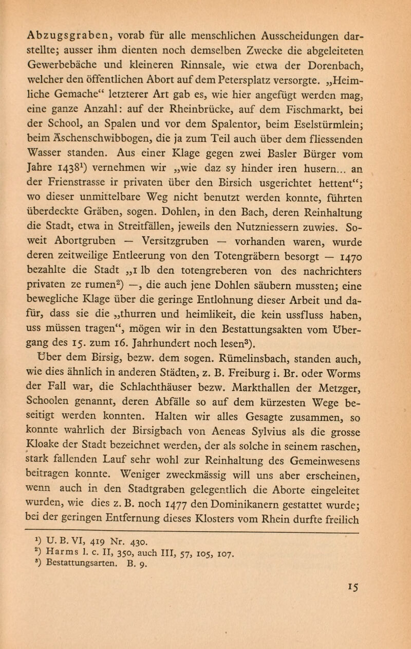 Abzugsgraben, vorab für alle menschlichen Ausscheidungen dar¬ stellte; ausser ihm dienten noch demselben Zwecke die abgeleiteten Gewerbebäche und kleineren Rinnsale, wie etwa der Dorenbach, welcher den öffentlichen Abort auf dem Petersplatz versorgte. „Heim¬ liche Gemache“ letzterer Art gab es, wie hier angefügt werden mag, eine ganze Anzahl: auf der Rheinbrücke, auf dem Fischmarkt, bei der School, an Spalen und vor dem Spalentor, beim Eselstürmlein; beim Äschenschwibbogen, die ja zum Teil auch über dem fliessenden Wasser standen. Aus einer Klage gegen zwei Basler Bürger vom Jahre 14381) vernehmen wir „wie daz sy hinder iren husern... an der Frienstrasse ir privaten über den Birsich usgerichtet hettent“; wo dieser unmittelbare Weg nicht benutzt werden konnte, führten überdeckte Gräben, sogen. Dohlen, in den Bach, deren Reinhaltung die Stadt, etwa in Streitfällen, jeweils den Nutzniessern zuwies. So¬ weit Abortgruben — Versitzgruben — vorhanden waren, wurde deren zeitweilige Entleerung von den Totengräbern besorgt — 1470 bezahlte die Stadt „1 lb den totengreberen von des nachrichters privaten ze rumen2) —, die auch jene Dohlen säubern mussten; eine bewegliche Klage über die geringe Entlohnung dieser Arbeit und da¬ für, dass sie die „thurren und heimlikeit, die kein ussfluss haben, uss müssen tragen“, mögen wir in den Bestattungsakten vom Über¬ gang des 15. zum 16. Jahrhundert noch lesen3). Uber dem Birsig, bezw. dem sogen. Rümelinsbach, standen auch, wie dies ähnlich in anderen Städten, z. B. Freiburg i. Br. oder Worms der Fall war, die Schlachthäuser bezw. Markthallen der Metzger, Schoolen genannt, deren Abfälle so auf dem kürzesten Wege be¬ seitigt werden konnten. Halten wir alles Gesagte zusammen, so konnte wahrlich der Birsigbach von Aeneas Sylvius als die grosse Kloake der Stadt bezeichnet werden, der als solche in seinem raschen, stark fallenden Lauf sehr wohl zur Reinhaltung des Gemeinwesens beitragen konnte. Weniger zweckmässig will uns aber erscheinen, wenn auch in den Stadtgraben gelegentlich die Aborte eingeleitet wurden, wie dies z. B. noch 1477 den Dominikanern gestattet wurde; bei der geringen Entfernung dieses Klosters vom Rhein durfte freilich *) U. B. VI, 419 Nr. 430. 2) Harms 1. c. II, 350, auch III, 57, 105, 107. 8) Bestattungsarten. B. 9.