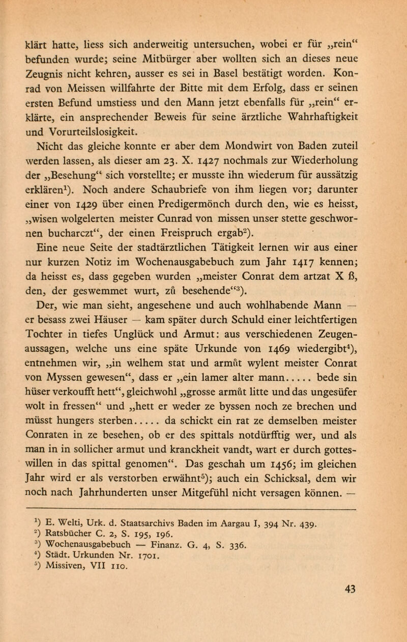 klärt hatte, Hess sich anderweitig untersuchen, wobei er für „rein“ befunden wurde; seine Mitbürger aber wollten sich an dieses neue Zeugnis nicht kehren, ausser es sei in Basel bestätigt worden. Kon- rad von Meissen willfahrte der Bitte mit dem Erfolg, dass er seinen ersten Befund umstiess und den Mann jetzt ebenfalls für „rein“ er¬ klärte, ein ansprechender Beweis für seine ärztliche Wahrhaftigkeit und Vorurteilslosigkeit. Nicht das gleiche konnte er aber dem Mondwirt von Baden zuteil werden lassen, als dieser am 23. X. 1427 nochmals zur Wiederholung der „Besehung“ sich vorstellte; er musste ihn wiederum für aussätzig erklären1). Noch andere Schaubriefe von ihm liegen vor; darunter einer von 1429 über einen Predigermönch durch den, wie es heisst, „wisen wolgelerten meister Cunrad von missen unser stette geschwor- nen bucharczt“, der einen Freispruch ergab2). Eine neue Seite der stadtärztlichen Tätigkeit lernen wir aus einer nur kurzen Notiz im Wochenausgabebuch zum Jahr 1417 kennen; da heisst es, dass gegeben wurden „meister Conrat dem artzat X ß, den, der geswemmet wurt, zu besehende“3). Der, wie man sieht, angesehene und auch wohlhabende Mann — er besass zwei Häuser — kam später durch Schuld einer leichtfertigen Tochter in tiefes Unglück und Armut: aus verschiedenen Zeugen¬ aussagen, welche uns eine späte Urkunde von 1469 wiedergibt4), entnehmen wir, „in welhem stat und armut wylent meister Conrat von Myssen gewesen“, dass er „ein lamer alter mann.bede sin hüser verkoufft hett“, gleichwohl „grosse armüt litte und das ungesüfer wolt in fressen“ und „hett er weder ze byssen noch ze brechen und müsst hungers sterben.da schickt ein rat ze demselben meister Conraten in ze besehen, ob er des spittals notdürfftig wer, und als man in in sollicher armut und kranckheit vandt, wart er durch gottes- willen in das spittal genomen“. Das geschah um 1456; im gleichen Jahr wird er als verstorben erwähnt5); auch ein Schicksal, dem wir noch nach Jahrhunderten unser Mitgefühl nicht versagen können. — 4) E. Welti, Urk. d. Staatsarchivs Baden im Aargau I, 394 Nr. 439. -) Ratsbücher C. 2, S. 195, 196. 3) Wochenausgabebuch — Finanz. G. 4, S. 336. 4) Städt. Urkunden Nr. 1701. s) Missiven, VII 110.