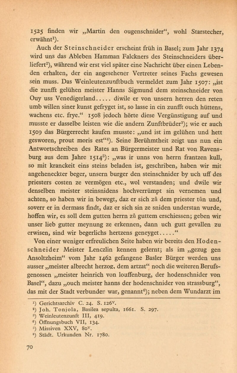 1525 finden wir „Martin den ougenschnider“, wohl Starstecher, erwähnt1). Auch der Steinschneider erscheint früh in Basel; zum Jahr 1374 wird uns das Ableben Hamman Falckners des Steinschneiders über¬ liefert2), während wir erst viel später eine Nachricht über einen Leben¬ den erhalten, der ein angesehener Vertreter seines Fachs gewesen sein muss. Das Weinleutenzunftbuch vermeldet zum Jahr 1507: „ist die zunfft gelühen meister Hanns Sigmund dem Steinschneider von Ouy uss Venedigerland.diwile er von unsern herren den reten umb willen siner kunst gefryget ist, so lasse in ein zunfft ouch hüttens, Wachens etc. frye.“ 1508 jedoch hörte diese Vergünstigung auf und musste er dasselbe leisten wie die andern Zunftbrüder3); wie er auch 1509 das Bürgerrecht kaufen musste: „und ist im gelühen und hett gesworen, prout moris est“4). Seine Berühmtheit zeigt uns nun ein Antwortschreiben des Rates an Bürgermeister und Rat von Ravens¬ burg aus dem Jahre 15145): „was ir unns von herrn frantzen kull, so mit kranckeit eins steins beladen ist, geschriben, haben wir mit angeheneckter beger, unsern burger den steinschnider by uch uff des priesters costen ze vermögen etc., wol verstanden; und dwile wir denselben meister steinsnidens hochverrümpt sin vernemen und achten, so haben wir in bewegt, daz er sich zu dem priester tun und, soverr er in dermass findt, daz er sich sin ze sniden understan wurde, hoffen wir, es soll dem gutten herrn zu guttem erschiessen; geben wir unser lieb gutter meynung ze erkennen, dann uch gutt gevallen zu erwisen, sind wir begerlichs hertzens geneyget.“ Von einer weniger erfreulichen Seite haben wir bereits den Hoden¬ schneider Meister Lenczlin kennen gelernt; als im „gezug gen Ansoltzheim“ vom Jahr 1462 gefangene Basler Bürger werden uns ausser „meister albrecht herzog, dem artzat“ noch die weiteren Berufs¬ genossen „meister heinrich von louffenburg, der hodenschnider von Basel“, dazu „ouch meister hanns der hodenschnider von strassburg“, das mit der Stadt verbunden war, genannt6); neben dem Wundarzt im J) Gerichtsarchiv C. 24. S. I2ÖV. 2) Joh. Tonjola, Basilea sepulta, 1661. S. 297. 3) Weinleutenzunft III, 419. 4) öffnungsbuch VII, 134. 5) Missiven XXV, 8ov. 6) Stadt. Urkunden Nr. 1780.