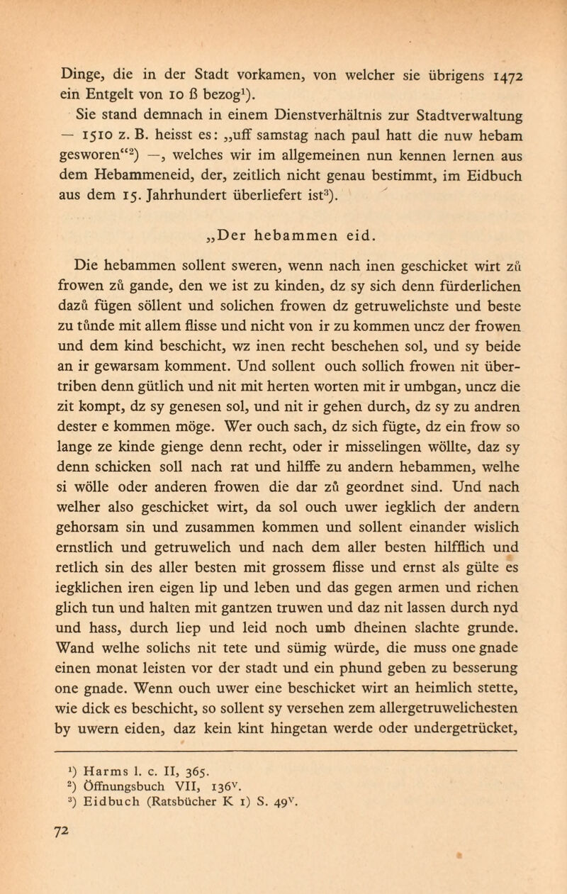 Dinge, die in der Stadt vorkamen, von welcher sie übrigens 1472 ein Entgelt von 10 ß bezog1). Sie stand demnach in einem Dienstverhältnis zur Stadtverwaltung — 1510 z. B. heisst es: „uff samstag nach paul hatt die nuw hebam gesworen“2) —, welches wir im allgemeinen nun kennen lernen aus dem Hebammeneid, der, zeitlich nicht genau bestimmt, im Eidbuch aus dem 15. Jahrhundert überliefert ist3). „Der hebammen eid. Die hebammen sollent sweren, wenn nach inen geschicket wirt zu frowen zu gande, den we ist zu kinden, dz sy sich denn fürderlichen dazu fügen söllent und solichen frowen dz getruwelichste und beste zu tunde mit allem flisse und nicht von ir zu kommen uncz der frowen und dem kind beschicht, wz inen recht beschehen sol, und sy beide an ir gewarsam komment. Und sollent ouch sollich frowen nit über- triben denn gütlich und nit mit herten Worten mit ir umbgan, uncz die zit kompt, dz sy genesen sol, und nit ir gehen durch, dz sy zu andren dester e kommen möge. Wer ouch sach, dz sich fügte, dz ein frow so lange ze kinde gienge denn recht, oder ir misselingen wollte, daz sy denn schicken soll nach rat und hilffe zu andern hebammen, weihe si wolle oder anderen frowen die dar zu geordnet sind. Und nach welher also geschicket wirt, da sol ouch uwer iegklich der andern gehorsam sin und zusammen kommen und sollent einander wislich ernstlich und getruwelich und nach dem aller besten hilfflich und retlich sin des aller besten mit grossem flisse und ernst als gülte es iegklichen iren eigen lip und leben und das gegen armen und riehen glich tun und halten mit gantzen truwen und daz nit lassen durch nyd und hass, durch liep und leid noch umb dheinen slachte gründe. Wand weihe solichs nit tete und sümig würde, die muss one gnade einen monat leisten vor der Stadt und ein phund geben zu besserung one gnade. Wenn ouch uwer eine beschicket wirt an heimlich stette, wie dick es beschicht, so sollent sy versehen zem allergetruwelichesten by uwern eiden, daz kein kint hingetan werde oder undergetrücket, Harms 1. c. II, 365. 2) öffnungsbuch VII, I3öv. 3) Eid buch (Ratsbücher K 1) S. 49''.