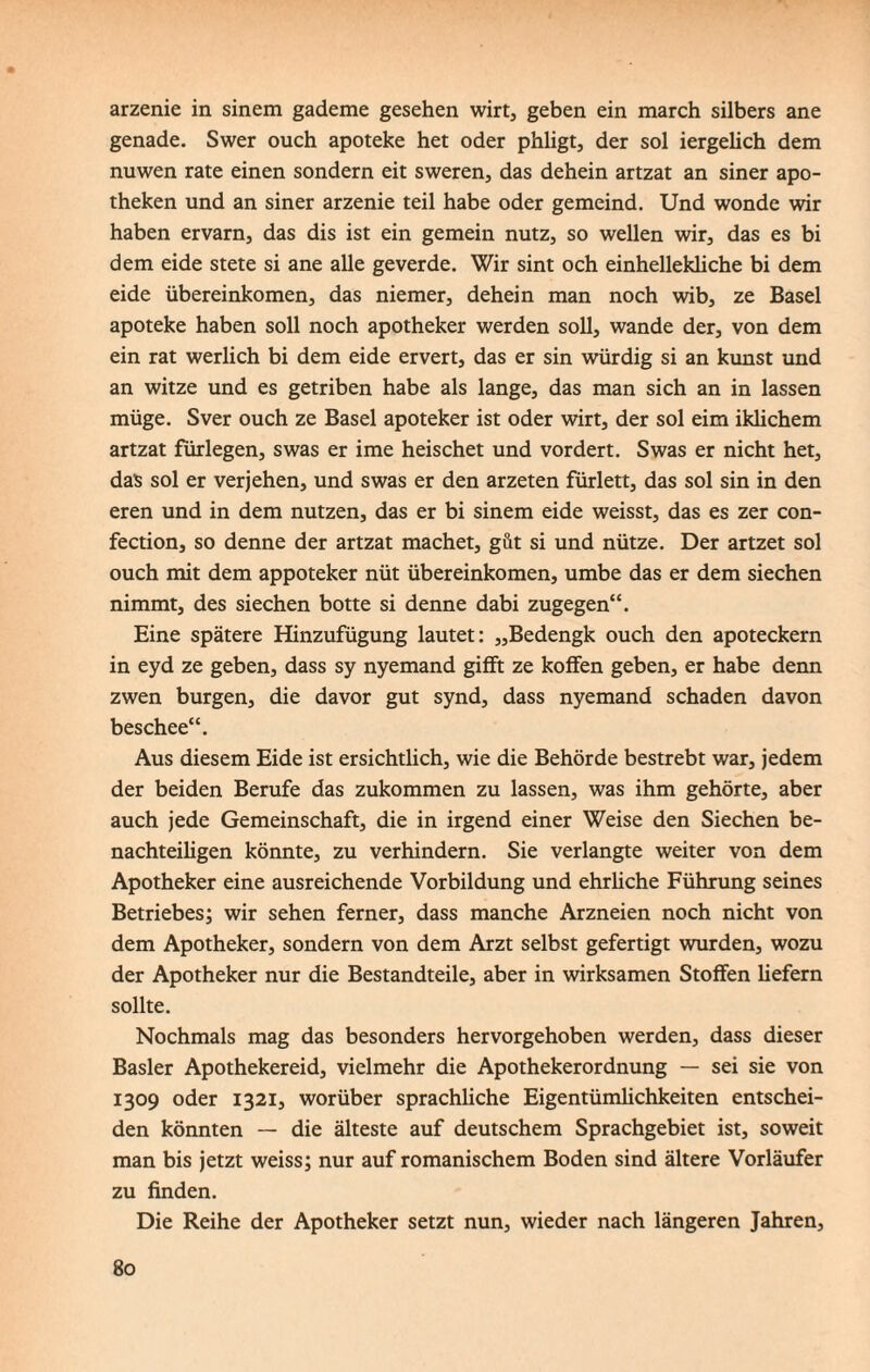 arzenie in sinem gademe gesehen wirt, geben ein march silbers ane genade. Swer ouch apoteke het oder phligt, der sol iergelich dem nuwen rate einen sondern eit sweren, das dehein artzat an siner apo- theken und an siner arzenie teil habe oder gemeind. Und wonde wir haben ervarn, das dis ist ein gemein nutz, so wellen wir, das es bi dem eide stete si ane alle geverde. Wir sint och einhellekliche bi dem eide übereinkomen, das niemer, dehein man noch wib, ze Basel apoteke haben soll noch apotheker werden soll, wände der, von dem ein rat werlich bi dem eide ervert, das er sin würdig si an kunst und an witze und es getriben habe als lange, das man sich an in lassen müge. Sver ouch ze Basel apoteker ist oder wirt, der sol eim iklichem artzat fürlegen, swas er ime heischet und vordert. Swas er nicht het, das sol er verjehen, und swas er den arzeten fürlett, das sol sin in den eren und in dem nutzen, das er bi sinem eide weisst, das es zer con- fection, so denne der artzat machet, gilt si und nütze. Der artzet sol ouch mit dem appoteker nüt übereinkomen, umbe das er dem siechen nimmt, des siechen botte si denne dabi zugegen“. Eine spätere Hinzufügung lautet: „Bedengk ouch den apoteckern in eyd ze geben, dass sy nyemand gifft ze koffen geben, er habe denn zwen bürgen, die davor gut synd, dass nyemand schaden davon beschee“. Aus diesem Eide ist ersichtlich, wie die Behörde bestrebt war, jedem der beiden Berufe das zukommen zu lassen, was ihm gehörte, aber auch jede Gemeinschaft, die in irgend einer Weise den Siechen be¬ nachteiligen könnte, zu verhindern. Sie verlangte weiter von dem Apotheker eine ausreichende Vorbildung und ehrliche Führung seines Betriebes; wir sehen ferner, dass manche Arzneien noch nicht von dem Apotheker, sondern von dem Arzt selbst gefertigt wurden, wozu der Apotheker nur die Bestandteile, aber in wirksamen Stoffen liefern sollte. Nochmals mag das besonders hervorgehoben werden, dass dieser Basler Apothekereid, vielmehr die Apothekerordnung — sei sie von 1309 oder 1321, worüber sprachliche Eigentümlichkeiten entschei¬ den könnten — die älteste auf deutschem Sprachgebiet ist, soweit man bis jetzt weiss; nur auf romanischem Boden sind ältere Vorläufer zu finden. Die Reihe der Apotheker setzt nun, wieder nach längeren Jahren,