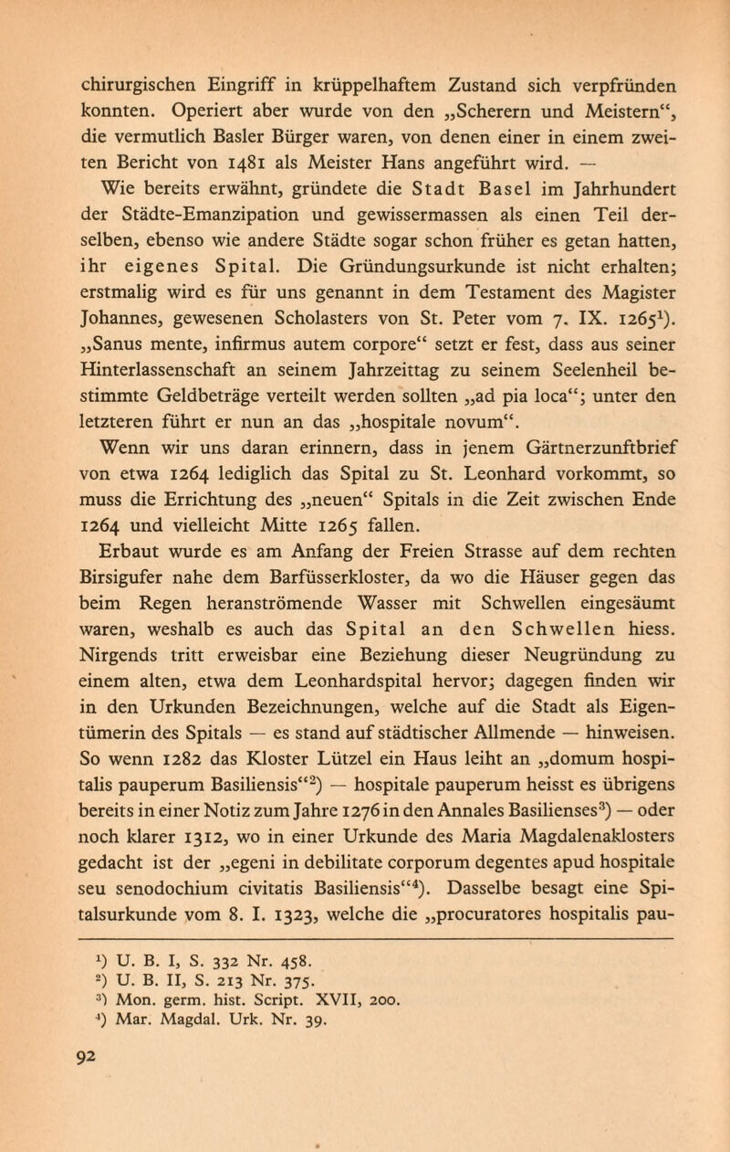 chirurgischen Eingriff in krüppelhaftem Zustand sich verpfründen konnten. Operiert aber wurde von den „Scherern und Meistern“, die vermutlich Basler Bürger waren, von denen einer in einem zwei¬ ten Bericht von 1481 als Meister Hans angeführt wird. — Wie bereits erwähnt, gründete die Stadt Basel im Jahrhundert der Städte-Emanzipation und gewissermassen als einen Teil der¬ selben, ebenso wie andere Städte sogar schon früher es getan hatten, ihr eigenes Spital. Die Gründungsurkunde ist nicht erhalten; erstmalig wird es für uns genannt in dem Testament des Magister Johannes, gewesenen Scholasters von St. Peter vom 7. IX. 12651). „Sanus mente, infirmus autem corpore“ setzt er fest, dass aus seiner Hinterlassenschaft an seinem Jahrzeittag zu seinem Seelenheil be¬ stimmte Geldbeträge verteilt werden sollten „ad pia loca“; unter den letzteren führt er nun an das „hospitale novum“. Wenn wir uns daran erinnern, dass in jenem Gärtnerzunftbrief von etwa 1264 lediglich das Spital zu St. Leonhard vorkommt, so muss die Errichtung des „neuen“ Spitals in die Zeit zwischen Ende 1264 und vielleicht Mitte 1265 fallen. Erbaut wurde es am Anfang der Freien Strasse auf dem rechten Birsigufer nahe dem Barfüsserkloster, da wo die Häuser gegen das beim Regen heranströmende Wasser mit Schwellen eingesäumt waren, weshalb es auch das Spital an den Schwellen hiess. Nirgends tritt erweisbar eine Beziehung dieser Neugründung zu einem alten, etwa dem Leonhardspital hervor; dagegen finden wir in den Urkunden Bezeichnungen, welche auf die Stadt als Eigen¬ tümerin des Spitals — es stand auf städtischer Allmende — hinweisen. So wenn 1282 das Kloster Lützel ein Haus leiht an „domum hospi- talis pauperum Basiliensis“2) — hospitale pauperum heisst es übrigens bereits in einer Notiz zum Jahre 1276 in den Annales Basilienses3) — oder noch klarer 1312, wo in einer Urkunde des Maria Magdalenaklosters gedacht ist der „egeni in debilitate corporum degentes apud hospitale seu senodochium civitatis Basiliensis“4). Dasselbe besagt eine Spi¬ talsurkunde vom 8. I. 1323, welche die „procuratores hospitalis pau- *) U. B. I, S. 332 Nr. 458. 2) U. B. II, S. 213 Nr. 375. 3) Mon. germ. hist. Script. XVII, 200. 4) Mar. Magdal. Urk. Nr. 39.