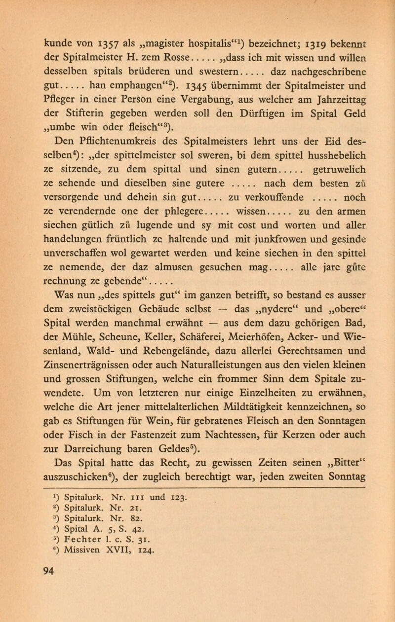 künde von 1357 als „magister hospitalis“1) bezeichnet; 1319 bekennt der Spitalmeister H. zem Rosse.„dass ich mit wissen und willen desselben spitals brüderen und swestern. daz nachgeschribene gut.han emphangen“2). 1345 übernimmt der Spitalmeister und Pfleger in einer Person eine Vergabung, aus welcher am Jahrzeittag der Stifterin gegeben werden soll den Dürftigen im Spital Geld „umbe win oder fleisch“3). Den Pflichtenumkreis des Spitalmeisters lehrt uns der Eid des¬ selben4): „der spittelmeister sol sweren, bi dem spittel husshebelich ze sitzende, zu dem spittal und sinen gutem. getruwelich ze sehende und dieselben sine gutere . nach dem besten zü versorgende und dehein sin gut. zu verkouffende . noch ze verendernde one der phlegere. wissen. zu den armen siechen gütlich zü lugende und sy mit cost und Worten und aller handelungen früntlich ze haltende und mit junkfrowen und gesinde unverschaffen wol gewartet werden und keine siechen in den spittel ze nemende, der daz almusen gesuchen mag. alle jare güte rechnung ze gebende“. Was nun „des spitteis gut“ im ganzen betrifft, so bestand es ausser dem zweistöckigen Gebäude selbst — das „nydere“ und „obere“ Spital werden manchmal erwähnt — aus dem dazu gehörigen Bad, der Mühle, Scheune, Keller, Schäferei, Meierhöfen, Acker- und Wie¬ senland, Wald- und Rebengelände, dazu allerlei Gerechtsamen und Zinsenerträgnissen oder auch Naturalleistungen aus den vielen kleinen und grossen Stiftungen, welche ein frommer Sinn dem Spitale zu¬ wendete. Um von letzteren nur einige Einzelheiten zu erwähnen, welche die Art jener mittelalterlichen Mildtätigkeit kennzeichnen, so gab es Stiftungen für Wein, für gebratenes Fleisch an den Sonntagen oder Fisch in der Fastenzeit zum Nachtessen, für Kerzen oder auch zur Darreichung baren Geldes5). Das Spital hatte das Recht, zu gewissen Zeiten seinen „Bitter“ auszuschicken6), der zugleich berechtigt war, jeden zweiten Sonntag *) Spitalurk. Nr. in und 123. 2) Spitalurk. Nr. 21. 3) Spitalurk. Nr. 82. 4) Spital A. 5, S. 42. 5) Fechter 1. c. S. 31. *) Missiven XVII, 124.