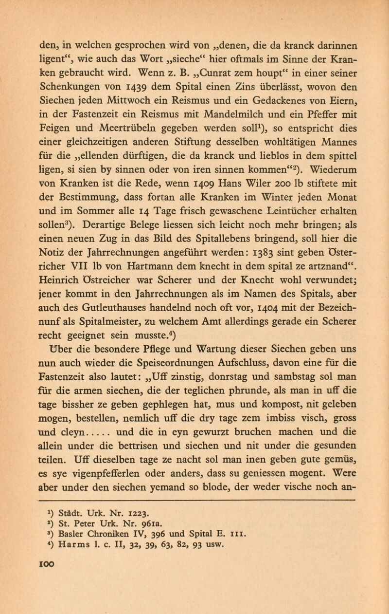 den, in welchen gesprochen wird von „denen, die da kranck darinnen ligent“, wie auch das Wort „sieche“ hier oftmals im Sinne der Kran¬ ken gebraucht wird. Wenn z. B. „Cunrat zem houpt“ in einer seiner Schenkungen von 1439 dem Spital einen Zins überlässt, wovon den Siechen jeden Mittwoch ein Reismus und ein Gedackenes von Eiern, in der Fastenzeit ein Reismus mit Mandelmilch und ein Pfeffer mit Feigen und Meertrübein gegeben werden soll1), so entspricht dies einer gleichzeitigen anderen Stiftung desselben wohltätigen Mannes für die „eilenden dürftigen, die da kranck und lieblos in dem spittel ligen, si sien by sinnen oder von iren sinnen kommen“2). Wiederum von Kranken ist die Rede, wenn 1409 Hans Wiler 200 lb stiftete mit der Bestimmung, dass fortan alle Kranken im Winter jeden Monat und im Sommer alle 14 Tage frisch gewaschene Leintücher erhalten sollen3). Derartige Belege Hessen sich leicht noch mehr bringen; als einen neuen Zug in das Bild des Spitallebens bringend, soll hier die Notiz der Jahrrechnungen angeführt werden: 1383 sint geben öster- richer VII lb von Hartmann dem knecht in dem spital ze artznand“. Heinrich östreicher war Scherer und der Knecht wohl verwundet; jener kommt in den Jahrrechnungen als im Namen des Spitals, aber auch des Gutleuthauses handelnd noch oft vor, 1404 mit der Bezeich- nunf als Spitalmeister, zu welchem Amt allerdings gerade ein Scherer recht geeignet sein musste.4) Uber die besondere Pflege und Wartung dieser Siechen geben uns nun auch wieder die Speiseordnungen Aufschluss, davon eine für die Fastenzeit also lautet: „Uff zinstig, donrstag und sambstag sol man für die armen siechen, die der teglichen phrunde, als man in uff die tage bissher ze geben gephlegen hat, mus und kompost, nit geleben mögen, bestellen, nemlich uff die dry tage zem imbiss visch, gross und cleyn. und die in eyn gewürzt bruchen machen und die allein under die bettrisen und siechen und nit under die gesunden teilen. Uff dieselben tage ze nacht sol man inen geben gute gemüs, es sye vigenpfefferlen oder anders, dass su geniessen mogent. Were aber under den siechen yemand so blöde, der weder vische noch an- *) Städt. Urk. Nr. 1223. 2) St. Peter Urk. Nr. 961a. 3) Basler Chroniken IV, 396 und Spital E. in. *) Harms 1. c. II, 32, 39, 63, 82, 93 usw. IOO