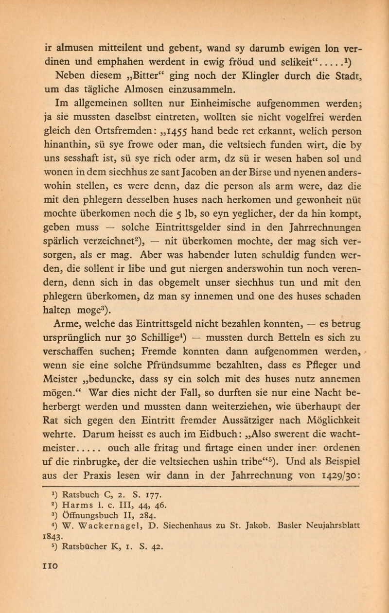 ir almusen mitteilent und gebent, wand sy darumb ewigen Ion ver- dinen und emphahen werdent in ewig fröud und selikeit“.*) Neben diesem „Bitter“ ging noch der Klingler durch die Stadt, um das tägliche Almosen einzusammeln. Im allgemeinen sollten nur Einheimische aufgenommen werden; ja sie mussten daselbst eintreten, wollten sie nicht vogelfrei werden gleich den Ortsfremden: „1455 hand bede ret erkannt, welich person hinanthin, sü sye frowe oder man, die veitsiech funden wirt, die by uns sesshaft ist, sü sye rieh oder arm, dz sü ir wesen haben sol und wonen in dem siechhus ze sant Jacoben an der Birse und nyenen anders¬ wohin stellen, es were denn, daz die person als arm were, daz die mit den phlegern desselben huses nach herkomen und gewonheit nüt mochte überkomen noch die 5 lb, so eyn yeglicher, der da hin kompt, geben muss — solche Eintrittsgelder sind in den Jahrrechnungen spärlich verzeichnet* 2), — nit überkomen mochte, der mag sich ver¬ sorgen, als er mag. Aber was habender luten schuldig funden wer¬ den, die sollent ir libe und gut niergen anderswohin tun noch veren- dern, denn sich in das obgemelt unser siechhus tun und mit den phlegern überkomen, dz man sy innemen und one des huses schaden halten möge3). Arme, welche das Eintrittsgeld nicht bezahlen konnten, — es betrug ursprünglich nur 30 Schillige4) — mussten durch Betteln es sich zu verschaffen suchen; Fremde konnten dann aufgenommen werden, v/enn sie eine solche Pfründsumme bezahlten, dass es Pfleger und Meister „beduncke, dass sy ein solch mit des huses nutz annemen mögen.“ War dies nicht der Fall, so durften sie nur eine Nacht be¬ herbergt werden und mussten dann weiterziehen, wie überhaupt der Rat sich gegen den Eintritt fremder Aussätziger nach Möglichkeit wehrte. Darum heisst es auch im Eidbuch: „Also swerent die Wacht¬ meister. ouch alle fritag und firtage einen under iner. ordenen uf die rinbrugke, der die veitsiechen ushin tribe“5). Und als Beispiel aus der Praxis lesen wir dann in der Jahrrechnung von 1429/30: *) Ratsbuch C, 2. S. 177. 2) Harms 1. c. III, 44, 46. 3) öffnungsbuch II, 284. 4) W. Wackernagel, D. Siechenhaus zu St. Jakob. Basler Neujahrsblatt 1843. 5) Ratsbücher IC, 1. S. 42. HO